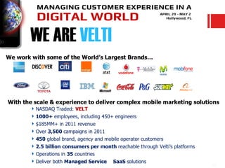 WE ARE VELTI
We work with some of the World’s Largest Brands…




With the scale & experience to deliver complex mobile marketing solutions
        NASDAQ Traded: VELT
        1000+ employees, including 450+ engineers
        $185MM+ in 2011 revenue
        Over 3,500 campaigns in 2011
        450 global brand, agency and mobile operator customers
        2.5 billion consumers per month reachable through Velti’s platforms
        Operations in 35 countries
        Deliver both Managed Service & SaaS solutions
 