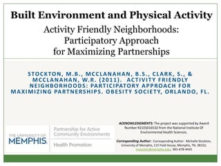 Built Environment and Physical Activity
               Activity Friendly Neighborhoods:
                    Participatory Approach
                 for Maximizing Partnerships

        STOCKTON, M.B., MCCLANAHAN, B.S., CLARK, S., &
         M C C L A N A H A N , W. R . ( 2 0 1 1 ) . A C T I V I T Y F R I E N D LY
        N E I G H B O R H O O D S : PA R T I C I PAT O R Y A P P R O A C H F O R
M A X I M I Z I N G PA R T N E R S H I P S . O B E S I T Y S O C I E T Y, O R L A N D O , F L .




                                                   ACKNOWLEDGMENTS: The project was supported by Award
                                                      Number R21ES016532 from the National Institute Of
                                                              Environmental Health Sciences.

                                                  Corresponding Author: Corresponding Author: Michelle Stockton,
                                                     University of Memphis, 115 Field House, Memphis, TN, 38152;
                                                                mstocktn@memphis.edu; 901-678-4435
 