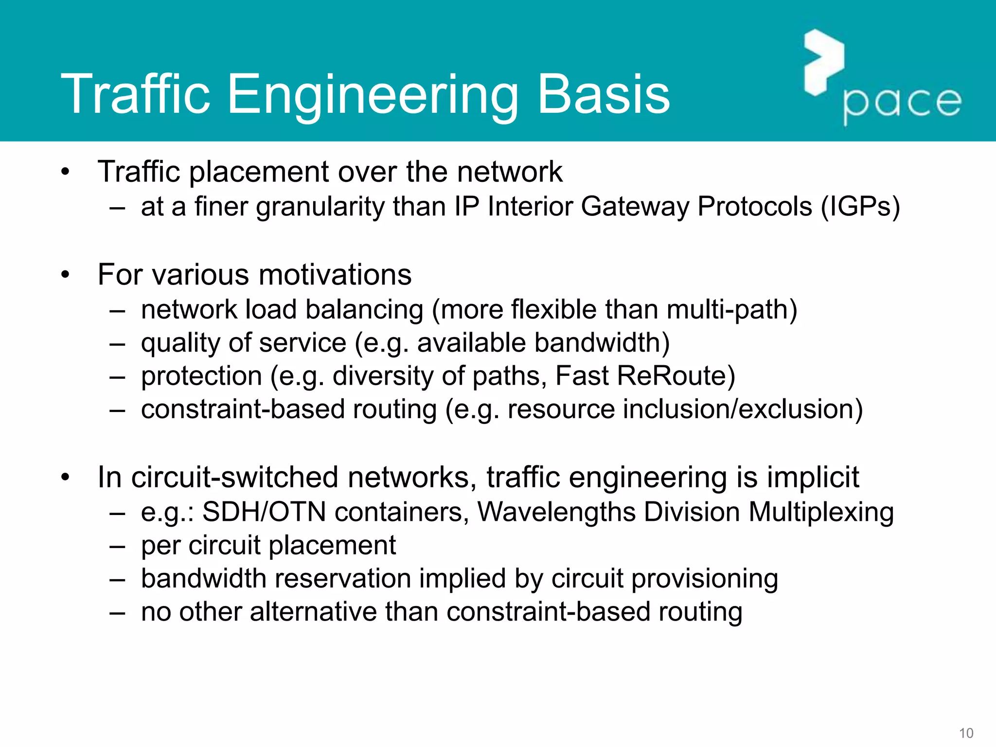 10
Traffic Engineering Basis
• Traffic placement over the network
– at a finer granularity than IP Interior Gateway Protocols (IGPs)
• For various motivations
– network load balancing (more flexible than multi-path)
– quality of service (e.g. available bandwidth)
– protection (e.g. diversity of paths, Fast ReRoute)
– constraint-based routing (e.g. resource inclusion/exclusion)
• In circuit-switched networks, traffic engineering is implicit
– e.g.: SDH/OTN containers, Wavelengths Division Multiplexing
– per circuit placement
– bandwidth reservation implied by circuit provisioning
– no other alternative than constraint-based routing
 