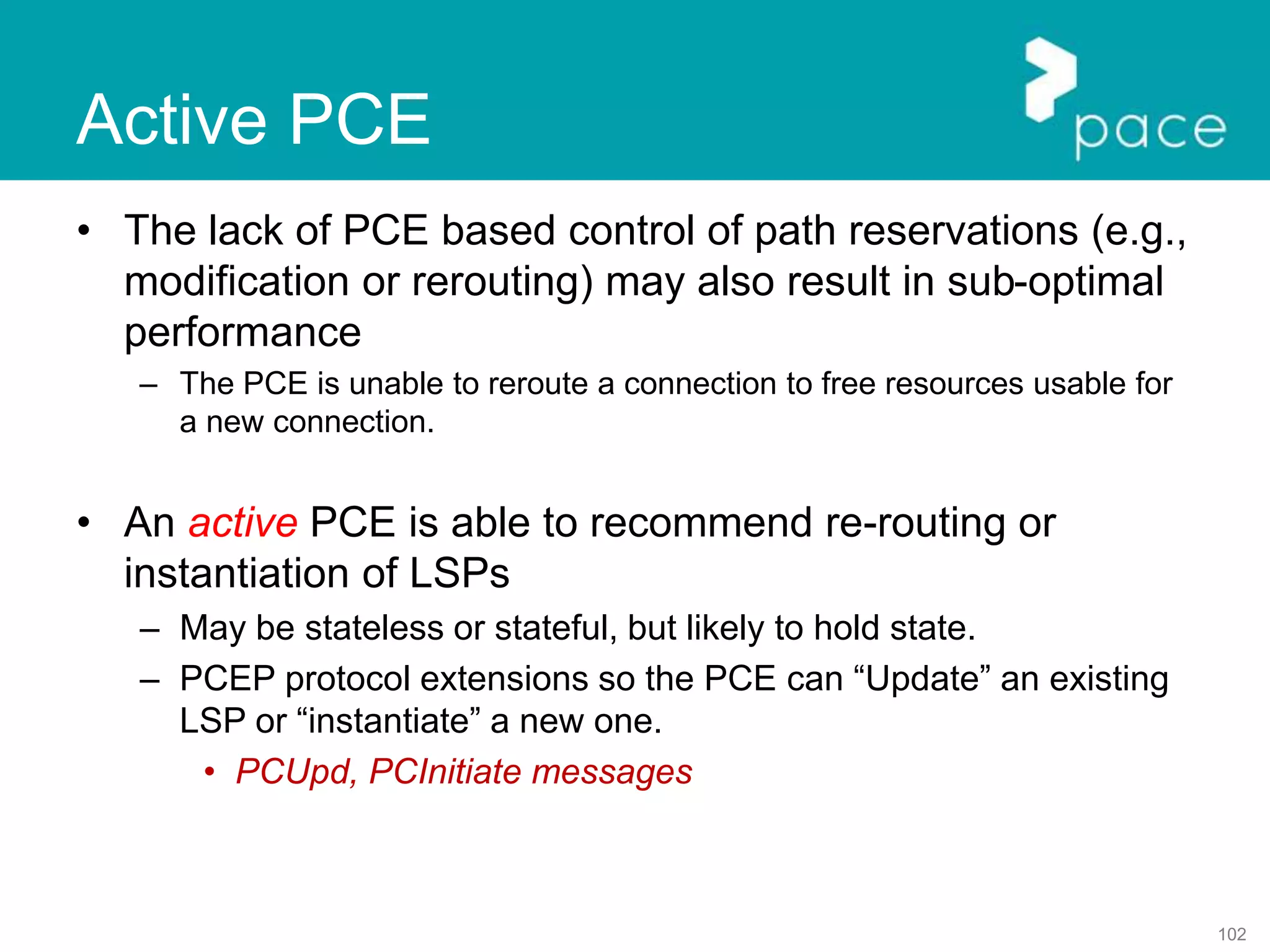 102
Active PCE
• The lack of PCE based control of path reservations (e.g.,
modification or rerouting) may also result in sub-optimal
performance
– The PCE is unable to reroute a connection to free resources usable for
a new connection.
• An active PCE is able to recommend re-routing or
instantiation of LSPs
– May be stateless or stateful, but likely to hold state.
– PCEP protocol extensions so the PCE can “Update” an existing
LSP or “instantiate” a new one.
• PCUpd, PCInitiate messages
 