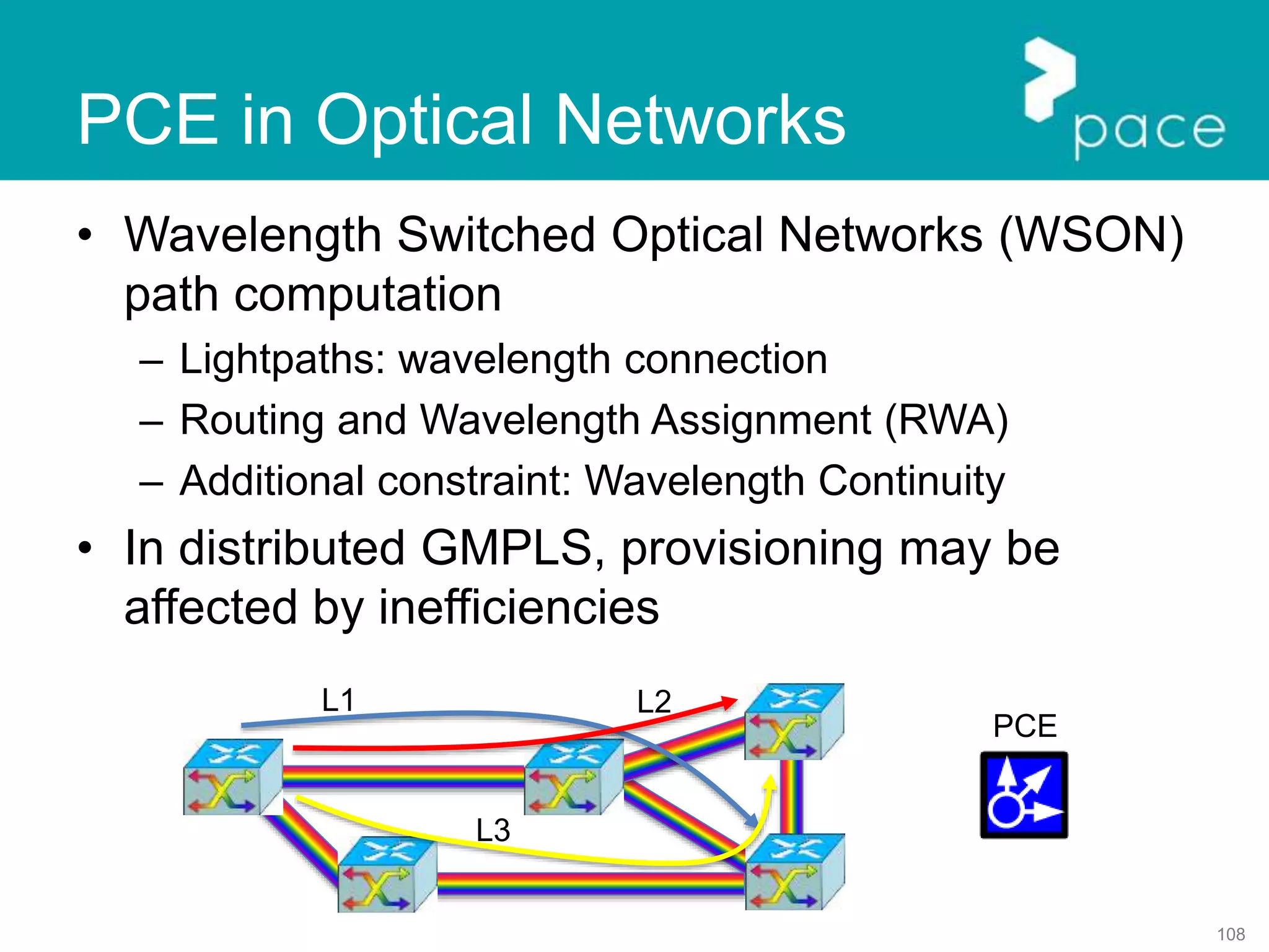 108
PCE in Optical Networks
• Wavelength Switched Optical Networks (WSON)
path computation
– Lightpaths: wavelength connection
– Routing and Wavelength Assignment (RWA)
– Additional constraint: Wavelength Continuity
• In distributed GMPLS, provisioning may be
affected by inefficiencies
PCE
L1 L2
L3
 