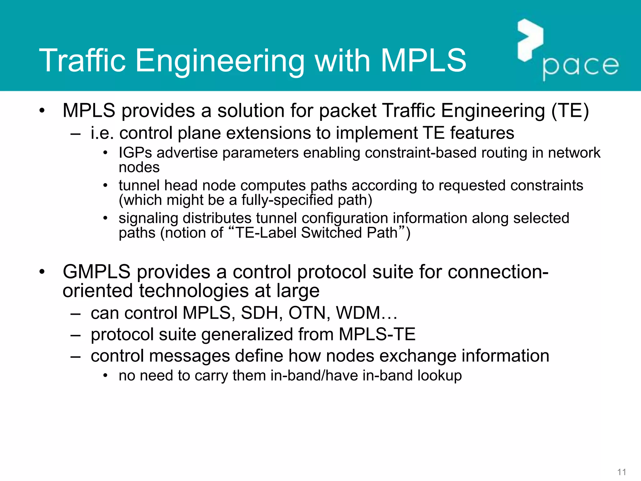 11
Traffic Engineering with MPLS
• MPLS provides a solution for packet Traffic Engineering (TE)
– i.e. control plane extensions to implement TE features
• IGPs advertise parameters enabling constraint-based routing in network
nodes
• tunnel head node computes paths according to requested constraints
(which might be a fully-specified path)
• signaling distributes tunnel configuration information along selected
paths (notion of “TE-Label Switched Path”)
• GMPLS provides a control protocol suite for connection-
oriented technologies at large
– can control MPLS, SDH, OTN, WDM…
– protocol suite generalized from MPLS-TE
– control messages define how nodes exchange information
• no need to carry them in-band/have in-band lookup
 