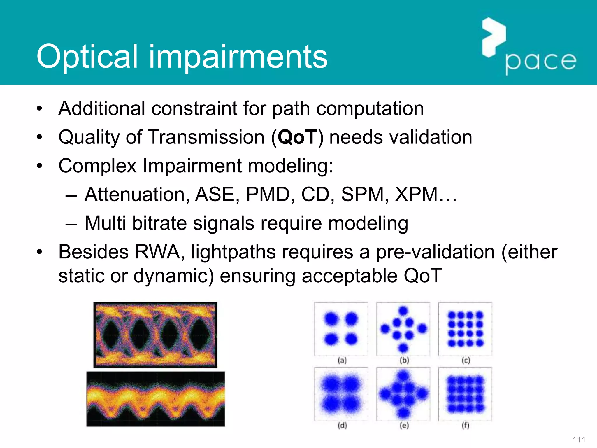 111
Optical impairments
• Additional constraint for path computation
• Quality of Transmission (QoT) needs validation
• Complex Impairment modeling:
– Attenuation, ASE, PMD, CD, SPM, XPM…
– Multi bitrate signals require modeling
• Besides RWA, lightpaths requires a pre-validation (either
static or dynamic) ensuring acceptable QoT
 