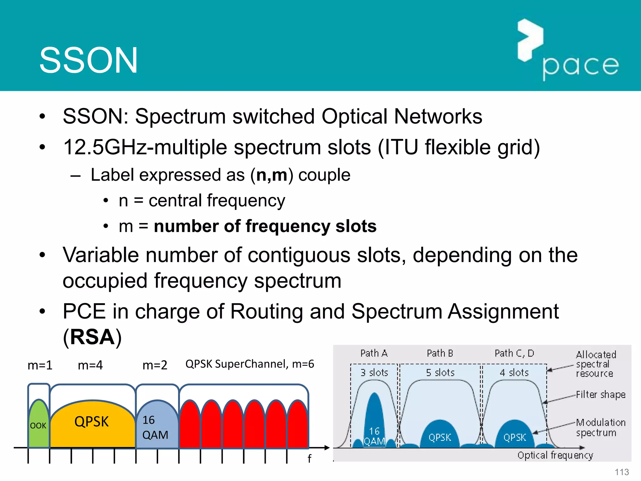 113
SSON
• SSON: Spectrum switched Optical Networks
• 12.5GHz-multiple spectrum slots (ITU flexible grid)
– Label expressed as (n,m) couple
• n = central frequency
• m = number of frequency slots
• Variable number of contiguous slots, depending on the
occupied frequency spectrum
• PCE in charge of Routing and Spectrum Assignment
(RSA)
QPSK
f
16
QAM
QPSK SuperChannel, m=6m=2m=4m=1
OOK
 