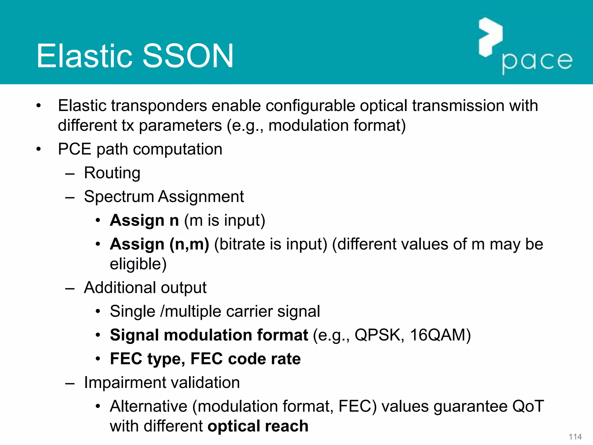 114
Elastic SSON
• Elastic transponders enable configurable optical transmission with
different tx parameters (e.g., modulation format)
• PCE path computation
– Routing
– Spectrum Assignment
• Assign n (m is input)
• Assign (n,m) (bitrate is input) (different values of m may be
eligible)
– Additional output
• Single /multiple carrier signal
• Signal modulation format (e.g., QPSK, 16QAM)
• FEC type, FEC code rate
– Impairment validation
• Alternative (modulation format, FEC) values guarantee QoT
with different optical reach
 