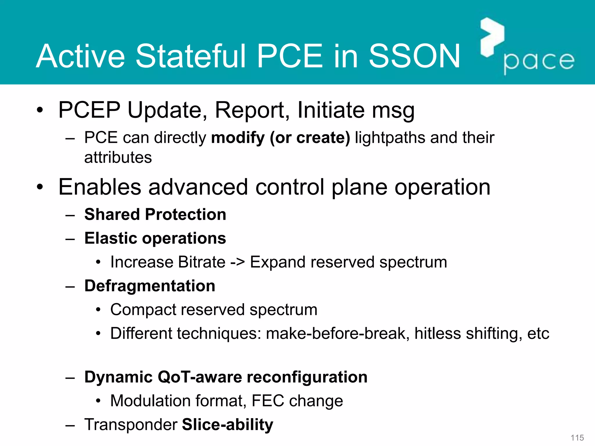 115
Active Stateful PCE in SSON
• PCEP Update, Report, Initiate msg
– PCE can directly modify (or create) lightpaths and their
attributes
• Enables advanced control plane operation
– Shared Protection
– Elastic operations
• Increase Bitrate -> Expand reserved spectrum
– Defragmentation
• Compact reserved spectrum
• Different techniques: make-before-break, hitless shifting, etc
– Dynamic QoT-aware reconfiguration
• Modulation format, FEC change
– Transponder Slice-ability
 