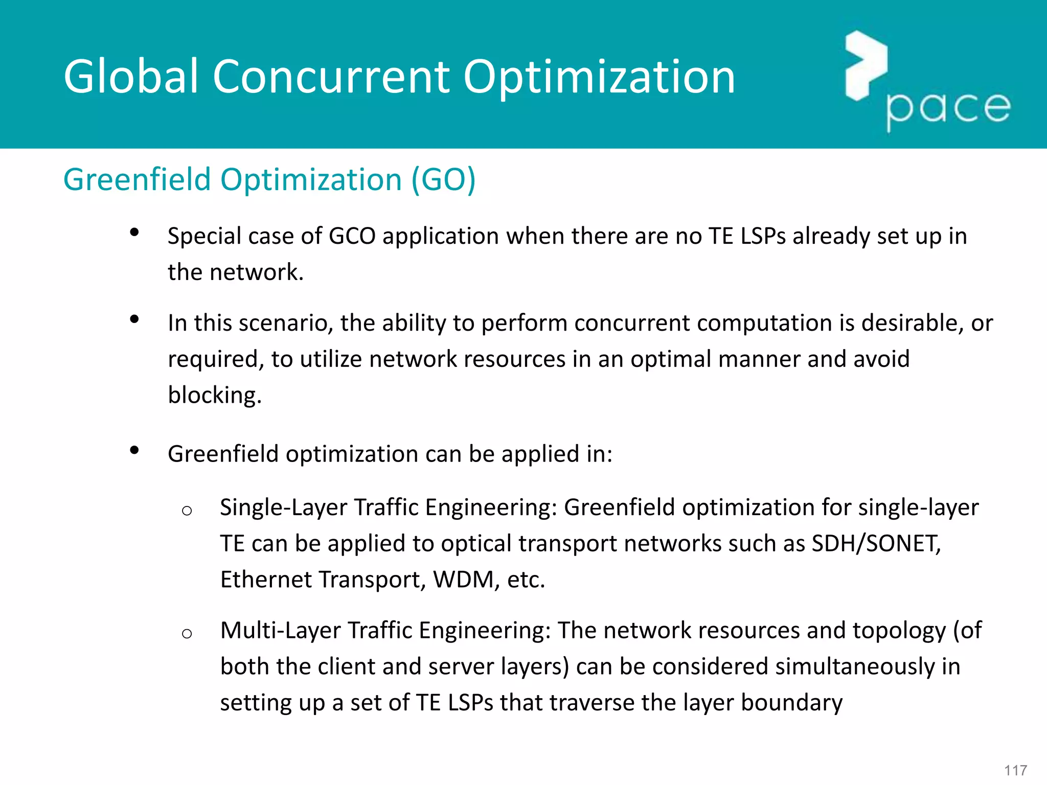 117
Global Concurrent Optimization
Greenfield Optimization (GO)
• Special case of GCO application when there are no TE LSPs already set up in
the network.
• In this scenario, the ability to perform concurrent computation is desirable, or
required, to utilize network resources in an optimal manner and avoid
blocking.
• Greenfield optimization can be applied in:
o Single-Layer Traffic Engineering: Greenfield optimization for single-layer
TE can be applied to optical transport networks such as SDH/SONET,
Ethernet Transport, WDM, etc.
o Multi-Layer Traffic Engineering: The network resources and topology (of
both the client and server layers) can be considered simultaneously in
setting up a set of TE LSPs that traverse the layer boundary
 