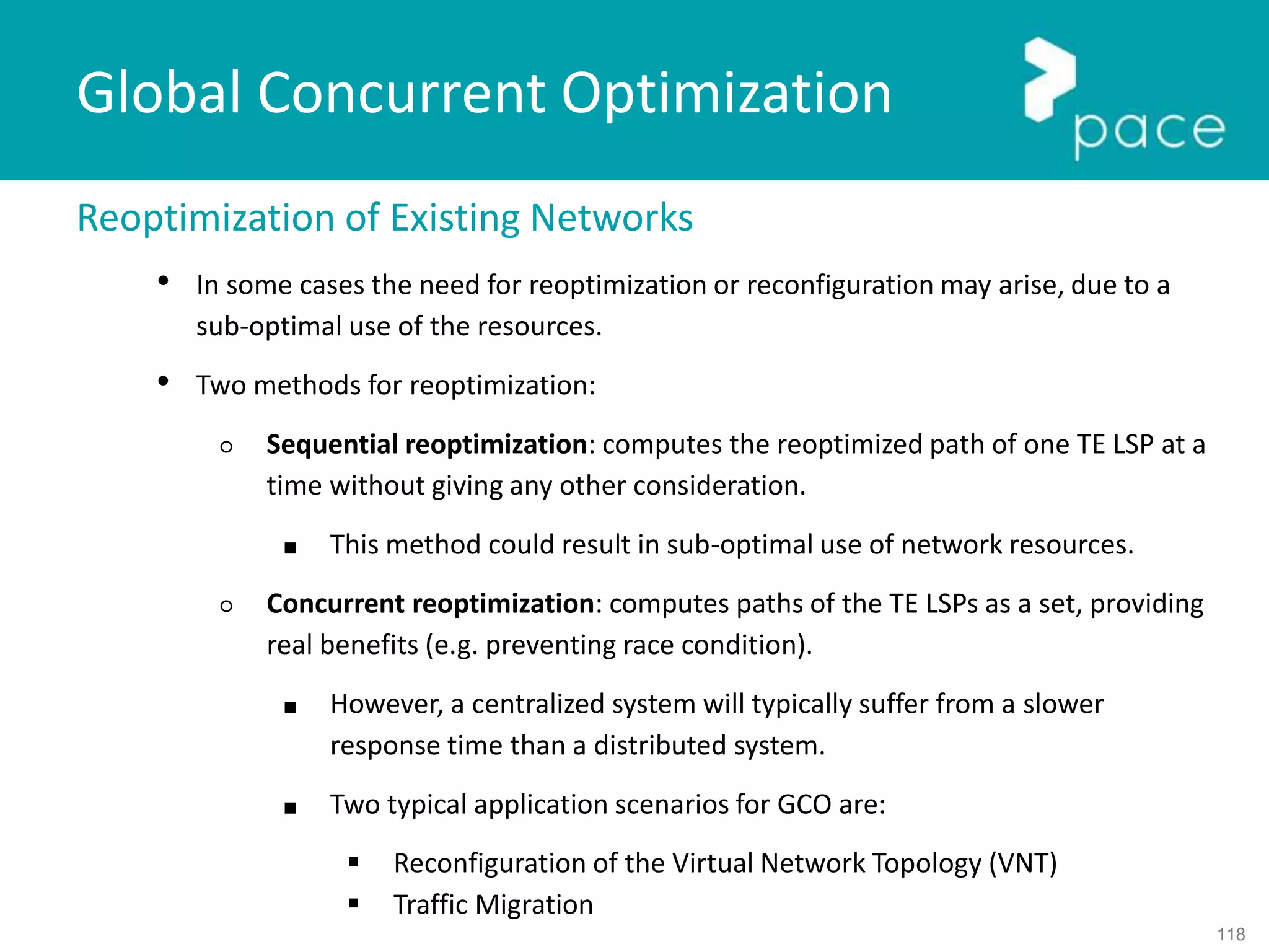 118
Global Concurrent Optimization
Reoptimization of Existing Networks
• In some cases the need for reoptimization or reconfiguration may arise, due to a
sub-optimal use of the resources.
• Two methods for reoptimization:
○ Sequential reoptimization: computes the reoptimized path of one TE LSP at a
time without giving any other consideration.
■ This method could result in sub-optimal use of network resources.
○ Concurrent reoptimization: computes paths of the TE LSPs as a set, providing
real benefits (e.g. preventing race condition).
■ However, a centralized system will typically suffer from a slower
response time than a distributed system.
■ Two typical application scenarios for GCO are:
 Reconfiguration of the Virtual Network Topology (VNT)
 Traffic Migration
 
