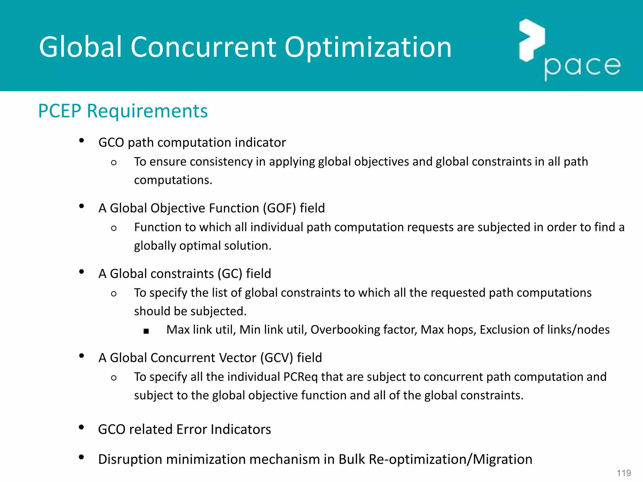 119
Global Concurrent Optimization
PCEP Requirements
• GCO path computation indicator
○ To ensure consistency in applying global objectives and global constraints in all path
computations.
• A Global Objective Function (GOF) field
○ Function to which all individual path computation requests are subjected in order to find a
globally optimal solution.
• A Global constraints (GC) field
○ To specify the list of global constraints to which all the requested path computations
should be subjected.
■ Max link util, Min link util, Overbooking factor, Max hops, Exclusion of links/nodes
• A Global Concurrent Vector (GCV) field
○ To specify all the individual PCReq that are subject to concurrent path computation and
subject to the global objective function and all of the global constraints.
• GCO related Error Indicators
• Disruption minimization mechanism in Bulk Re-optimization/Migration
 