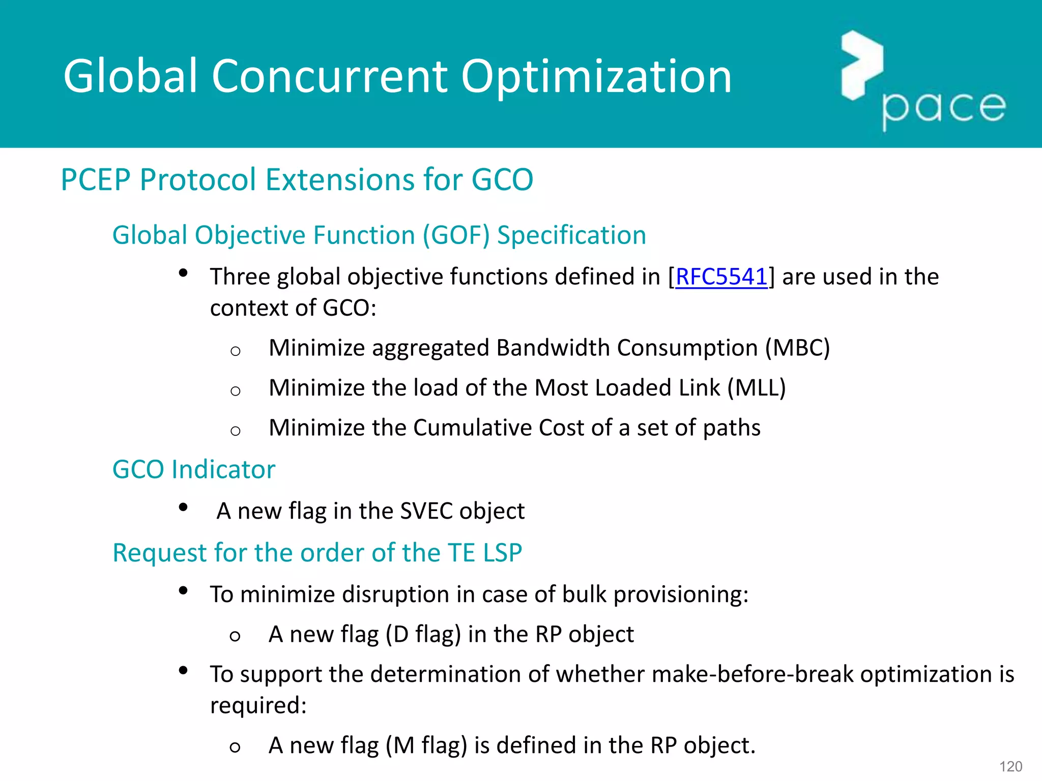 120
Global Concurrent Optimization
PCEP Protocol Extensions for GCO
Global Objective Function (GOF) Specification
• Three global objective functions defined in [RFC5541] are used in the
context of GCO:
o Minimize aggregated Bandwidth Consumption (MBC)
o Minimize the load of the Most Loaded Link (MLL)
o Minimize the Cumulative Cost of a set of paths
GCO Indicator
• A new flag in the SVEC object
Request for the order of the TE LSP
• To minimize disruption in case of bulk provisioning:
○ A new flag (D flag) in the RP object
• To support the determination of whether make-before-break optimization is
required:
○ A new flag (M flag) is defined in the RP object.
 