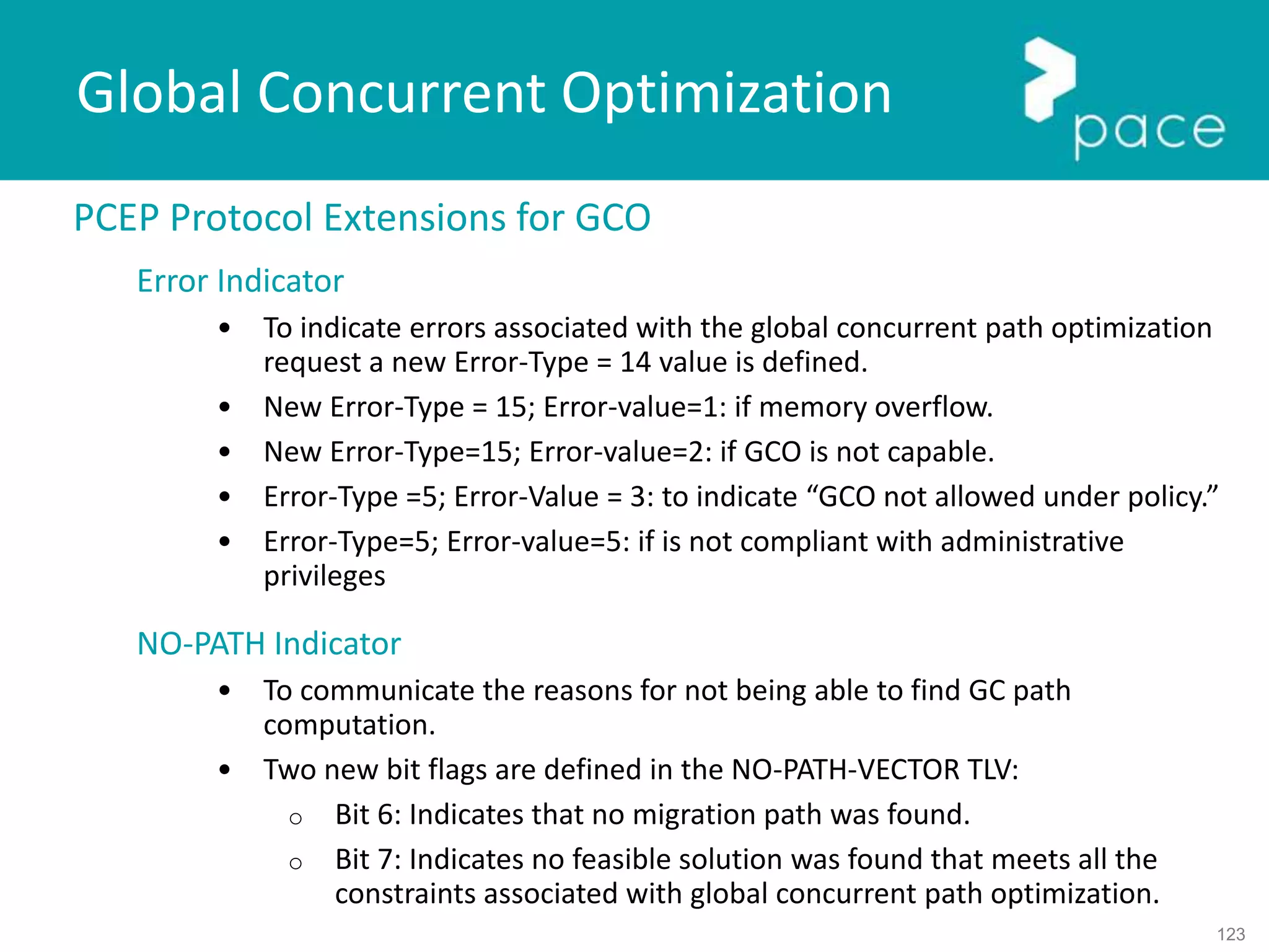123
Global Concurrent Optimization
PCEP Protocol Extensions for GCO
Error Indicator
• To indicate errors associated with the global concurrent path optimization
request a new Error-Type = 14 value is defined.
• New Error-Type = 15; Error-value=1: if memory overflow.
• New Error-Type=15; Error-value=2: if GCO is not capable.
• Error-Type =5; Error-Value = 3: to indicate “GCO not allowed under policy.”
• Error-Type=5; Error-value=5: if is not compliant with administrative
privileges
NO-PATH Indicator
• To communicate the reasons for not being able to find GC path
computation.
• Two new bit flags are defined in the NO-PATH-VECTOR TLV:
o Bit 6: Indicates that no migration path was found.
o Bit 7: Indicates no feasible solution was found that meets all the
constraints associated with global concurrent path optimization.
 