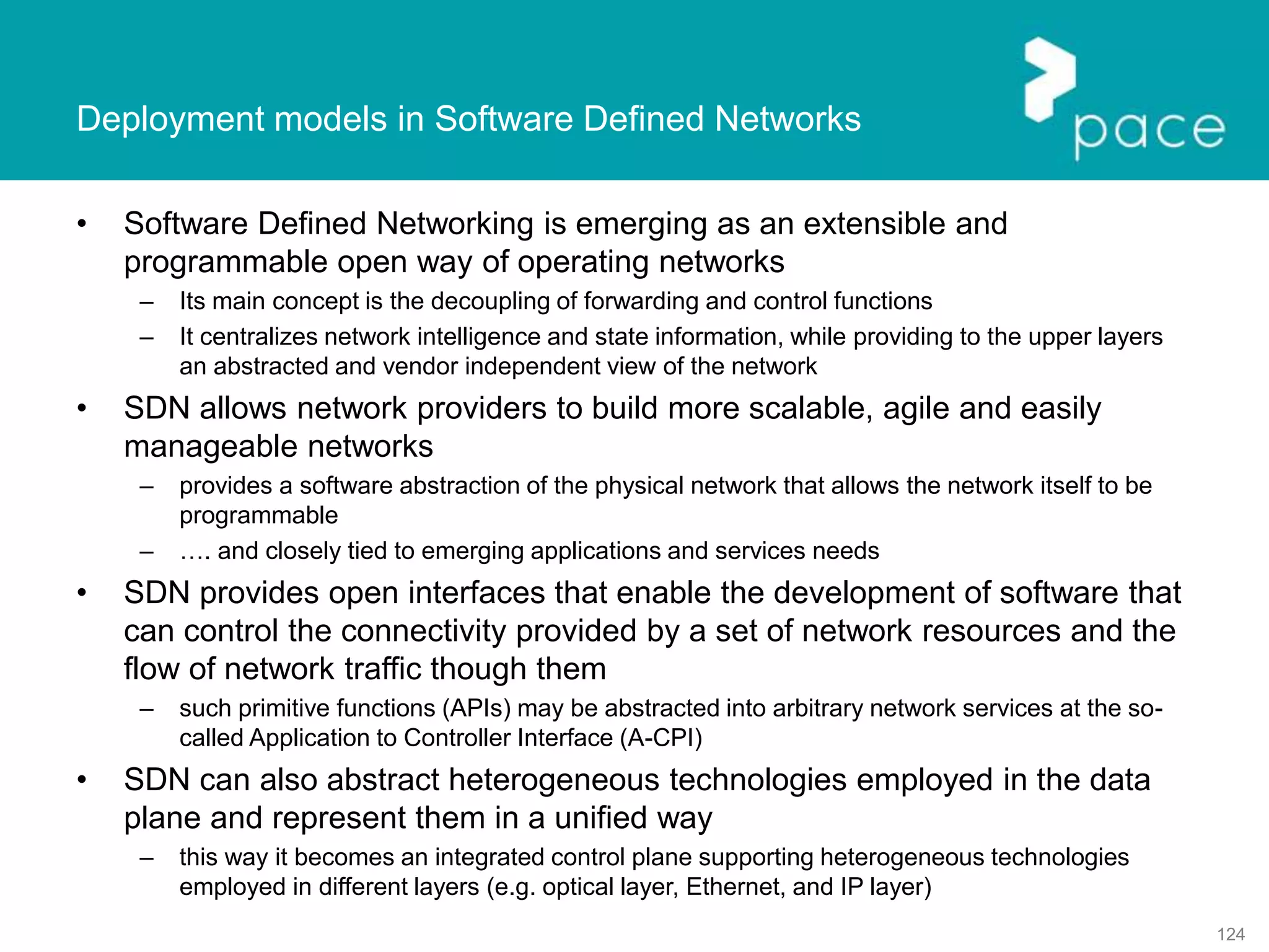 124
Deployment models in Software Defined Networks
• Software Defined Networking is emerging as an extensible and
programmable open way of operating networks
– Its main concept is the decoupling of forwarding and control functions
– It centralizes network intelligence and state information, while providing to the upper layers
an abstracted and vendor independent view of the network
• SDN allows network providers to build more scalable, agile and easily
manageable networks
– provides a software abstraction of the physical network that allows the network itself to be
programmable
– …. and closely tied to emerging applications and services needs
• SDN provides open interfaces that enable the development of software that
can control the connectivity provided by a set of network resources and the
flow of network traffic though them
– such primitive functions (APIs) may be abstracted into arbitrary network services at the so-
called Application to Controller Interface (A-CPI)
• SDN can also abstract heterogeneous technologies employed in the data
plane and represent them in a unified way
– this way it becomes an integrated control plane supporting heterogeneous technologies
employed in different layers (e.g. optical layer, Ethernet, and IP layer)
 