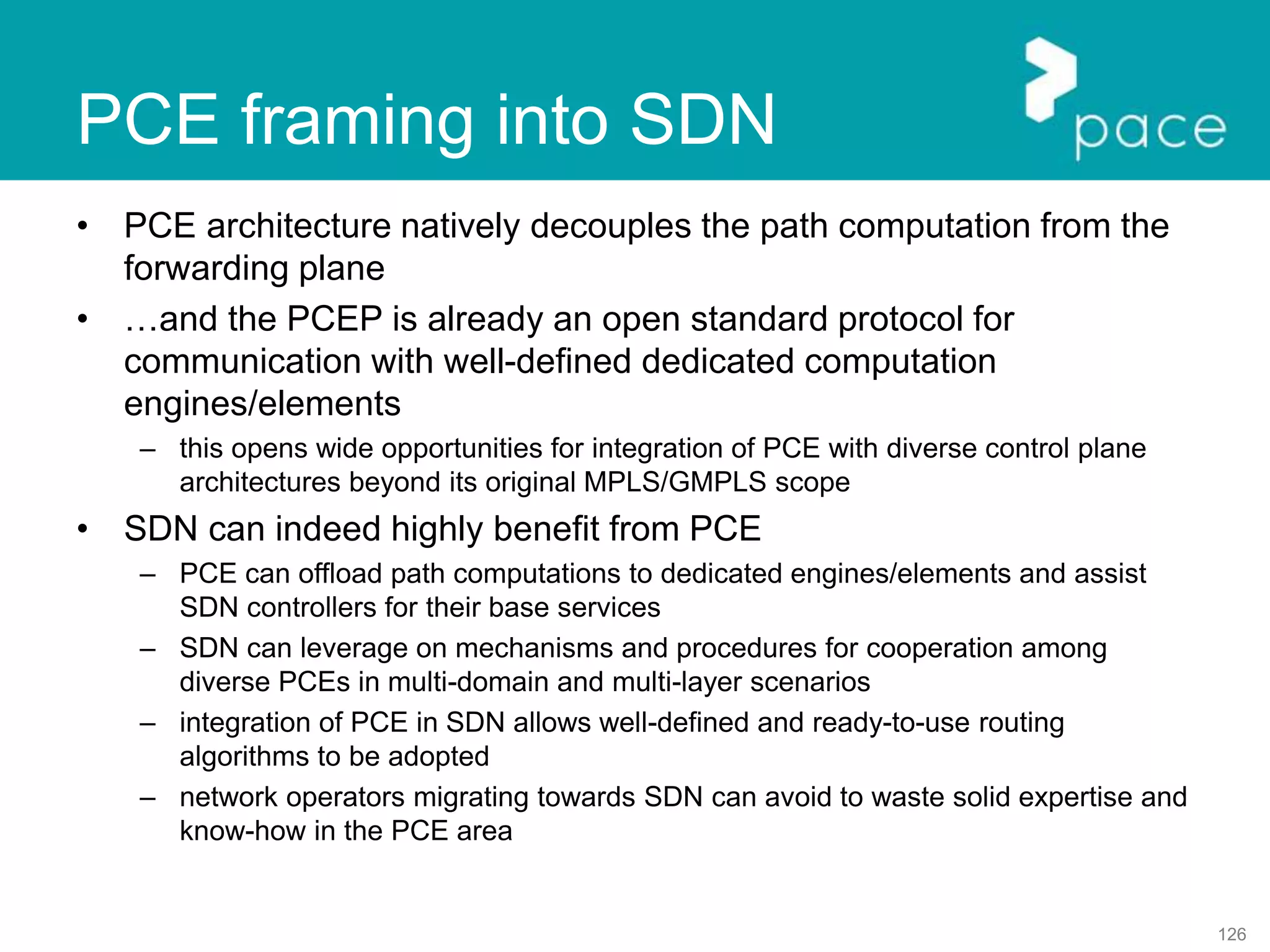 126
PCE framing into SDN
• PCE architecture natively decouples the path computation from the
forwarding plane
• …and the PCEP is already an open standard protocol for
communication with well-defined dedicated computation
engines/elements
– this opens wide opportunities for integration of PCE with diverse control plane
architectures beyond its original MPLS/GMPLS scope
• SDN can indeed highly benefit from PCE
– PCE can offload path computations to dedicated engines/elements and assist
SDN controllers for their base services
– SDN can leverage on mechanisms and procedures for cooperation among
diverse PCEs in multi-domain and multi-layer scenarios
– integration of PCE in SDN allows well-defined and ready-to-use routing
algorithms to be adopted
– network operators migrating towards SDN can avoid to waste solid expertise and
know-how in the PCE area
 