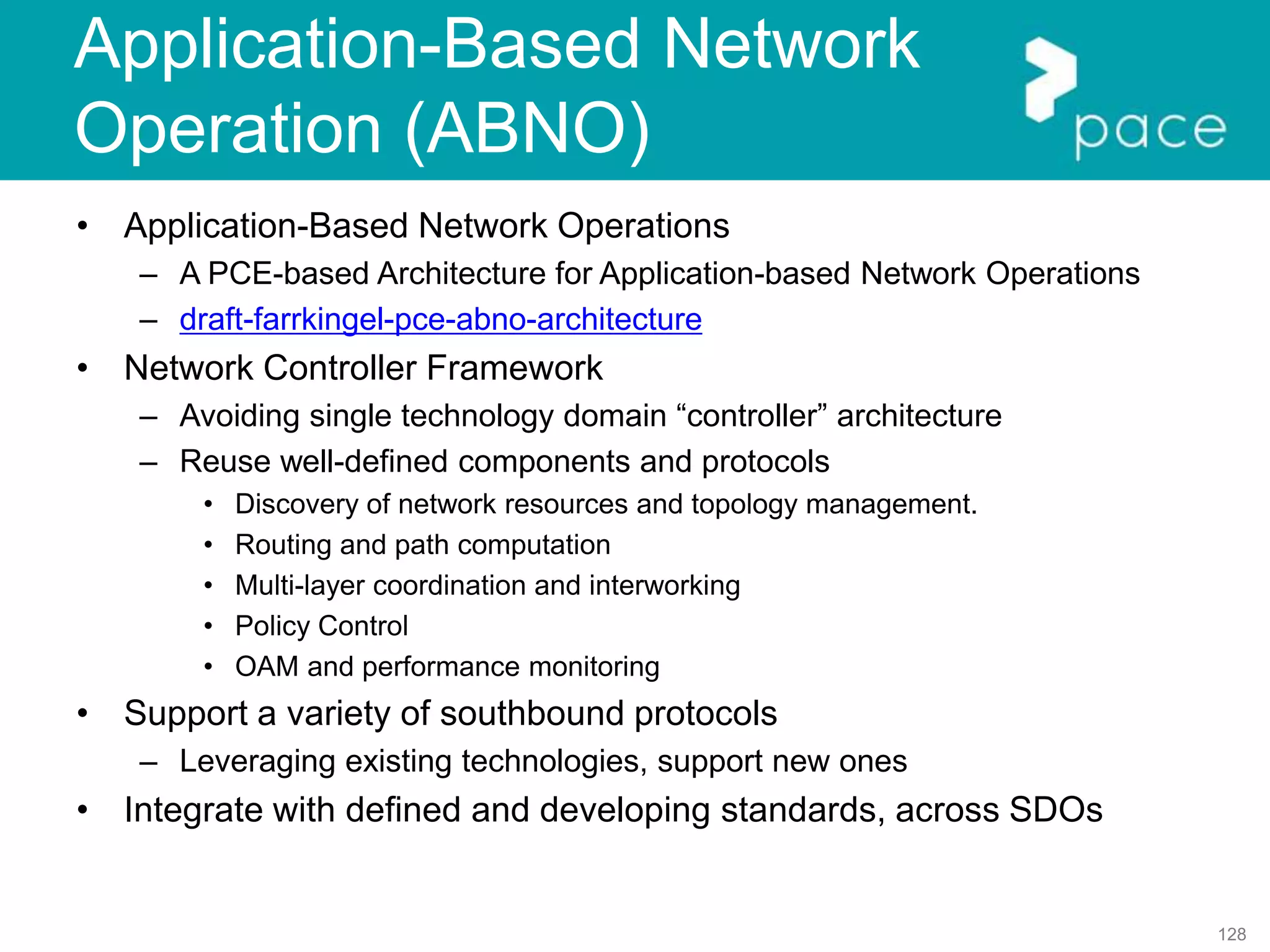128
Application-Based Network
Operation (ABNO)
• Application-Based Network Operations
– A PCE-based Architecture for Application-based Network Operations
– draft-farrkingel-pce-abno-architecture
• Network Controller Framework
– Avoiding single technology domain “controller” architecture
– Reuse well-defined components and protocols
• Discovery of network resources and topology management.
• Routing and path computation
• Multi-layer coordination and interworking
• Policy Control
• OAM and performance monitoring
• Support a variety of southbound protocols
– Leveraging existing technologies, support new ones
• Integrate with defined and developing standards, across SDOs
 