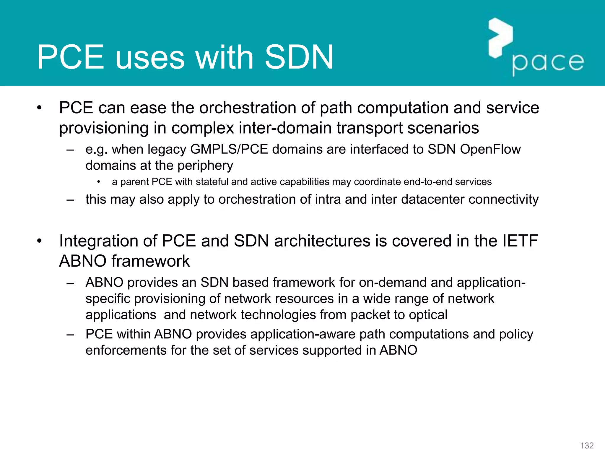 132
PCE uses with SDN
• PCE can ease the orchestration of path computation and service
provisioning in complex inter-domain transport scenarios
– e.g. when legacy GMPLS/PCE domains are interfaced to SDN OpenFlow
domains at the periphery
• a parent PCE with stateful and active capabilities may coordinate end-to-end services
– this may also apply to orchestration of intra and inter datacenter connectivity
• Integration of PCE and SDN architectures is covered in the IETF
ABNO framework
– ABNO provides an SDN based framework for on-demand and application-
specific provisioning of network resources in a wide range of network
applications and network technologies from packet to optical
– PCE within ABNO provides application-aware path computations and policy
enforcements for the set of services supported in ABNO
 