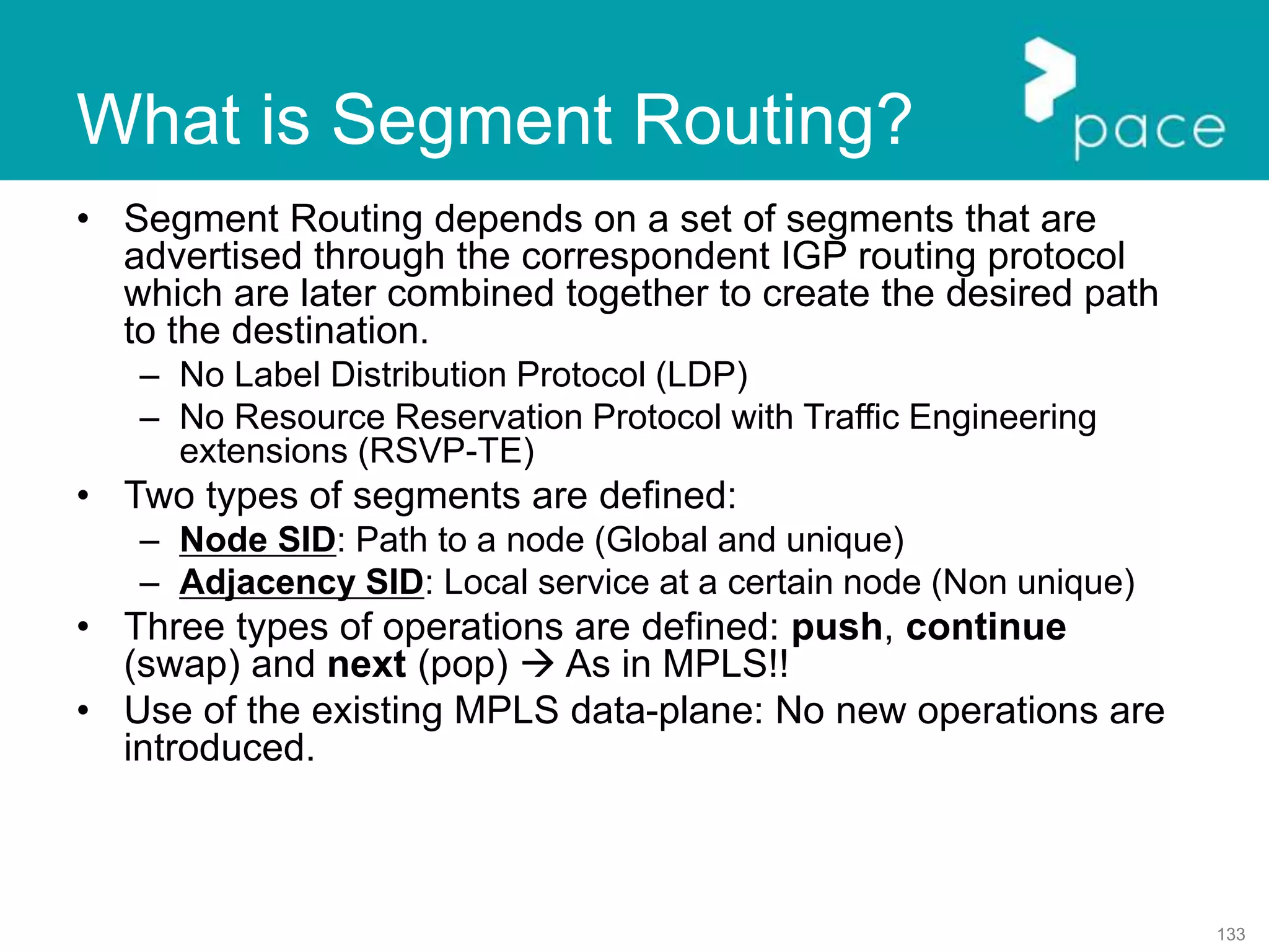 133
• Segment Routing depends on a set of segments that are
advertised through the correspondent IGP routing protocol
which are later combined together to create the desired path
to the destination.
– No Label Distribution Protocol (LDP)
– No Resource Reservation Protocol with Traffic Engineering
extensions (RSVP-TE)
• Two types of segments are defined:
– Node SID: Path to a node (Global and unique)
– Adjacency SID: Local service at a certain node (Non unique)
• Three types of operations are defined: push, continue
(swap) and next (pop)  As in MPLS!!
• Use of the existing MPLS data-plane: No new operations are
introduced.
What is Segment Routing?
 