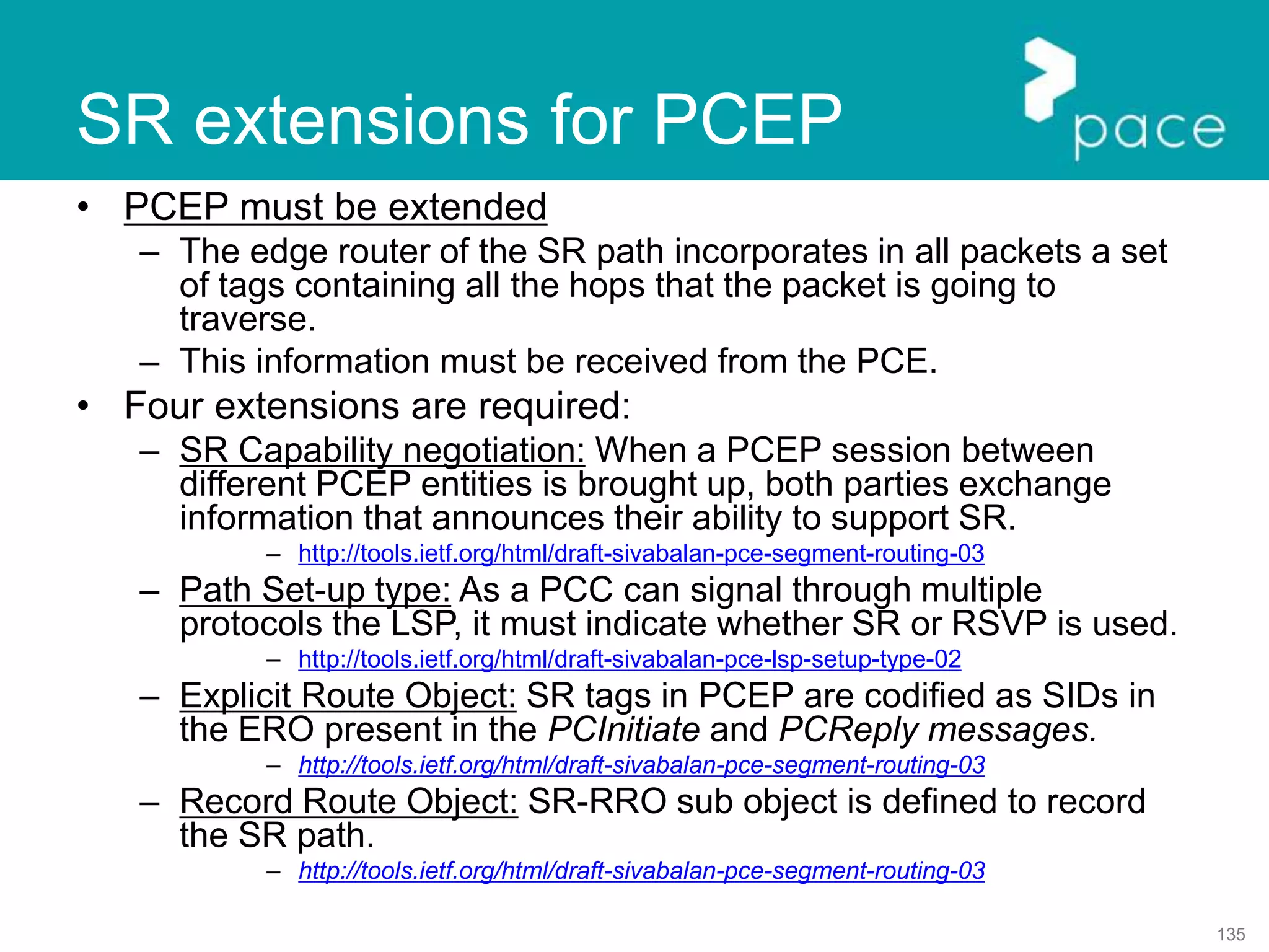 135
• PCEP must be extended
– The edge router of the SR path incorporates in all packets a set
of tags containing all the hops that the packet is going to
traverse.
– This information must be received from the PCE.
• Four extensions are required:
– SR Capability negotiation: When a PCEP session between
different PCEP entities is brought up, both parties exchange
information that announces their ability to support SR.
– http://tools.ietf.org/html/draft-sivabalan-pce-segment-routing-03
– Path Set-up type: As a PCC can signal through multiple
protocols the LSP, it must indicate whether SR or RSVP is used.
– http://tools.ietf.org/html/draft-sivabalan-pce-lsp-setup-type-02
– Explicit Route Object: SR tags in PCEP are codified as SIDs in
the ERO present in the PCInitiate and PCReply messages.
– http://tools.ietf.org/html/draft-sivabalan-pce-segment-routing-03
– Record Route Object: SR-RRO sub object is defined to record
the SR path.
– http://tools.ietf.org/html/draft-sivabalan-pce-segment-routing-03
SR extensions for PCEP
 