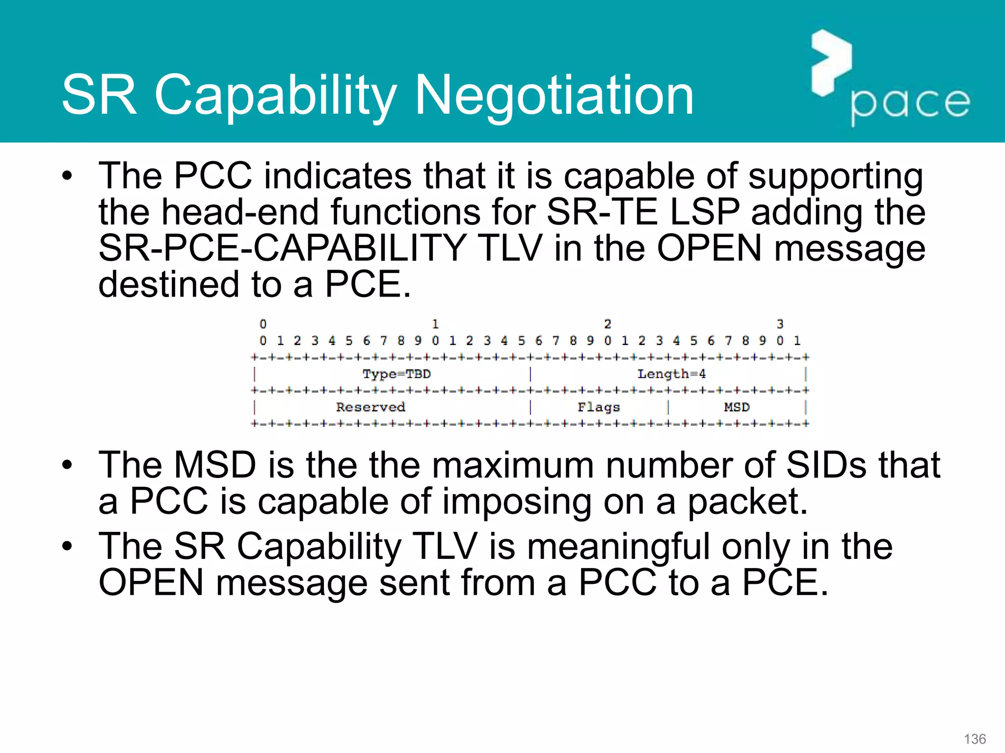 136
SR Capability Negotiation
• The PCC indicates that it is capable of supporting
the head-end functions for SR-TE LSP adding the
SR-PCE-CAPABILITY TLV in the OPEN message
destined to a PCE.
• The MSD is the the maximum number of SIDs that
a PCC is capable of imposing on a packet.
• The SR Capability TLV is meaningful only in the
OPEN message sent from a PCC to a PCE.
 