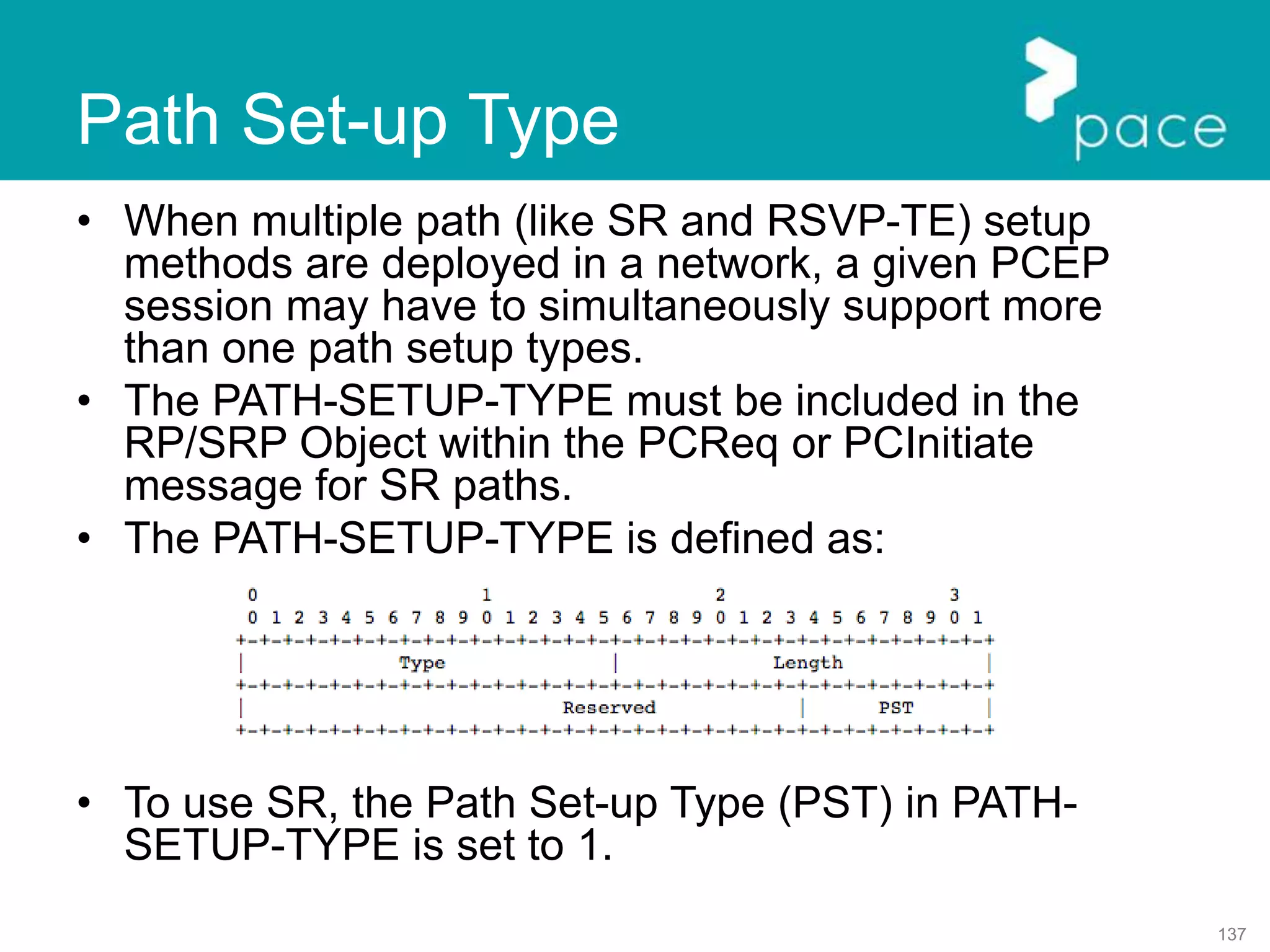137
Path Set-up Type
• When multiple path (like SR and RSVP-TE) setup
methods are deployed in a network, a given PCEP
session may have to simultaneously support more
than one path setup types.
• The PATH-SETUP-TYPE must be included in the
RP/SRP Object within the PCReq or PCInitiate
message for SR paths.
• The PATH-SETUP-TYPE is defined as:
• To use SR, the Path Set-up Type (PST) in PATH-
SETUP-TYPE is set to 1.
 