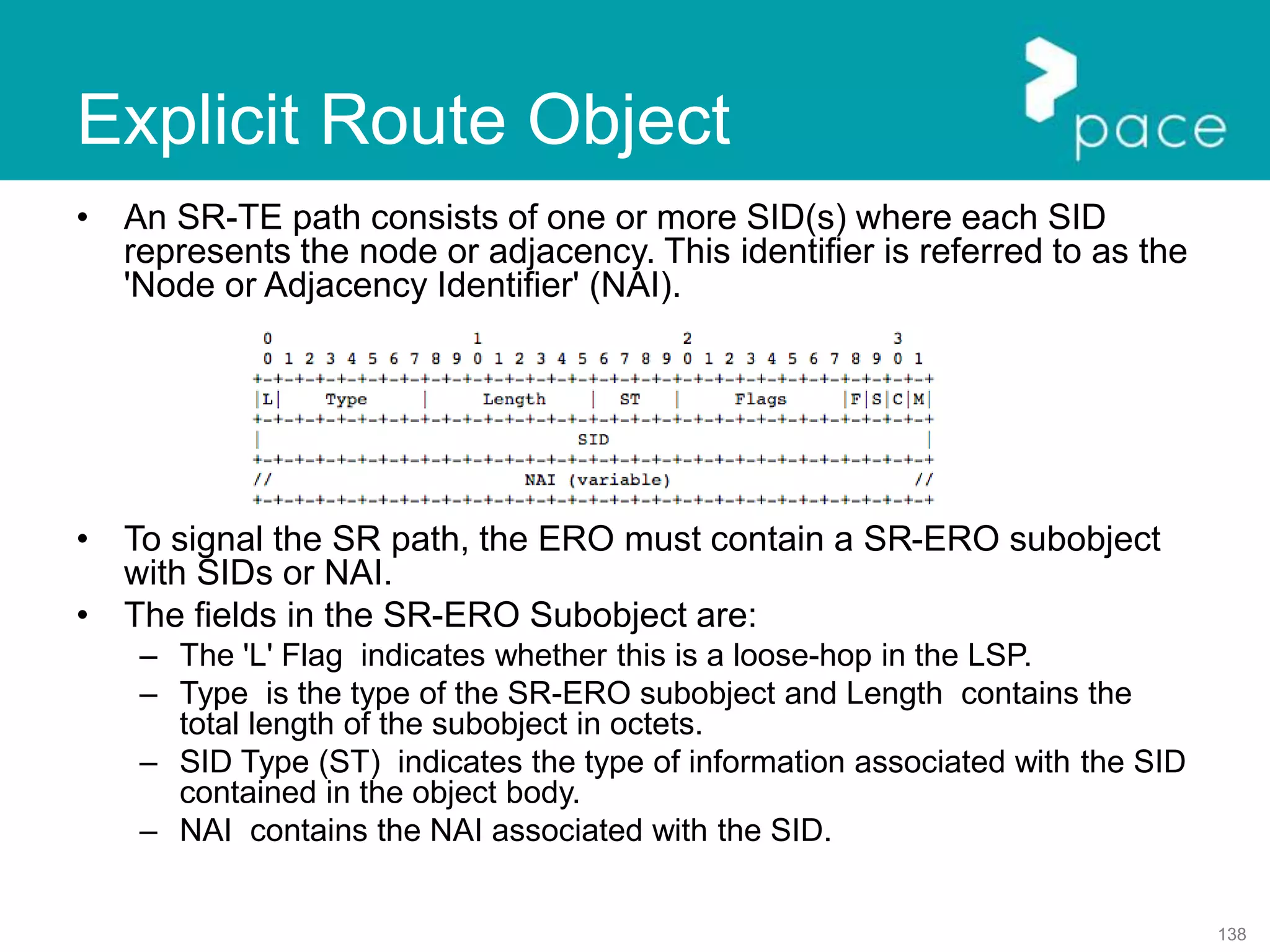 138
Explicit Route Object
• An SR-TE path consists of one or more SID(s) where each SID
represents the node or adjacency. This identifier is referred to as the
'Node or Adjacency Identifier' (NAI).
• To signal the SR path, the ERO must contain a SR-ERO subobject
with SIDs or NAI.
• The fields in the SR-ERO Subobject are:
– The 'L' Flag indicates whether this is a loose-hop in the LSP.
– Type is the type of the SR-ERO subobject and Length contains the
total length of the subobject in octets.
– SID Type (ST) indicates the type of information associated with the SID
contained in the object body.
– NAI contains the NAI associated with the SID.
 