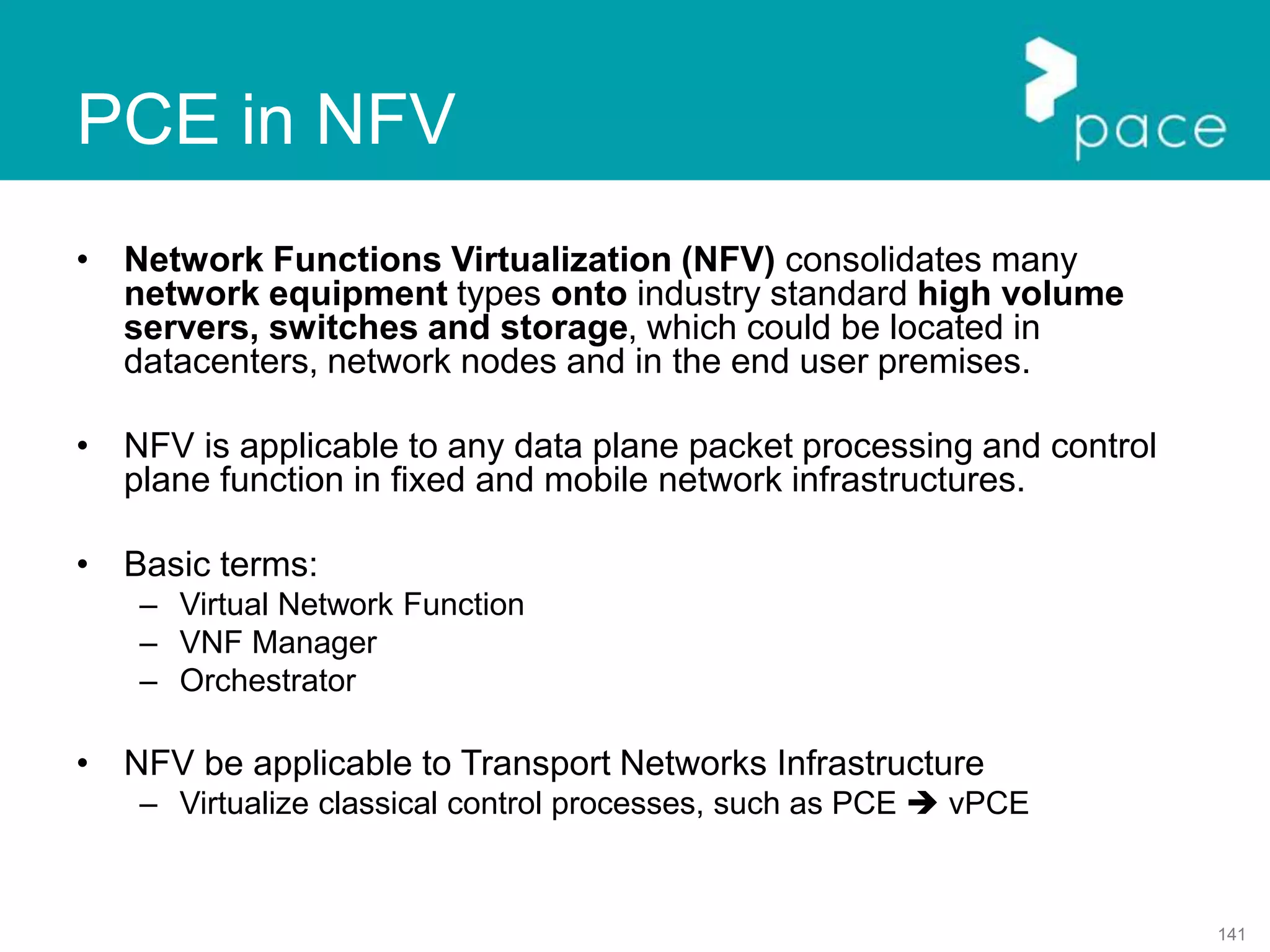 141
• Network Functions Virtualization (NFV) consolidates many
network equipment types onto industry standard high volume
servers, switches and storage, which could be located in
datacenters, network nodes and in the end user premises.
• NFV is applicable to any data plane packet processing and control
plane function in fixed and mobile network infrastructures.
• Basic terms:
– Virtual Network Function
– VNF Manager
– Orchestrator
• NFV be applicable to Transport Networks Infrastructure
– Virtualize classical control processes, such as PCE  vPCE
PCE in NFV
 