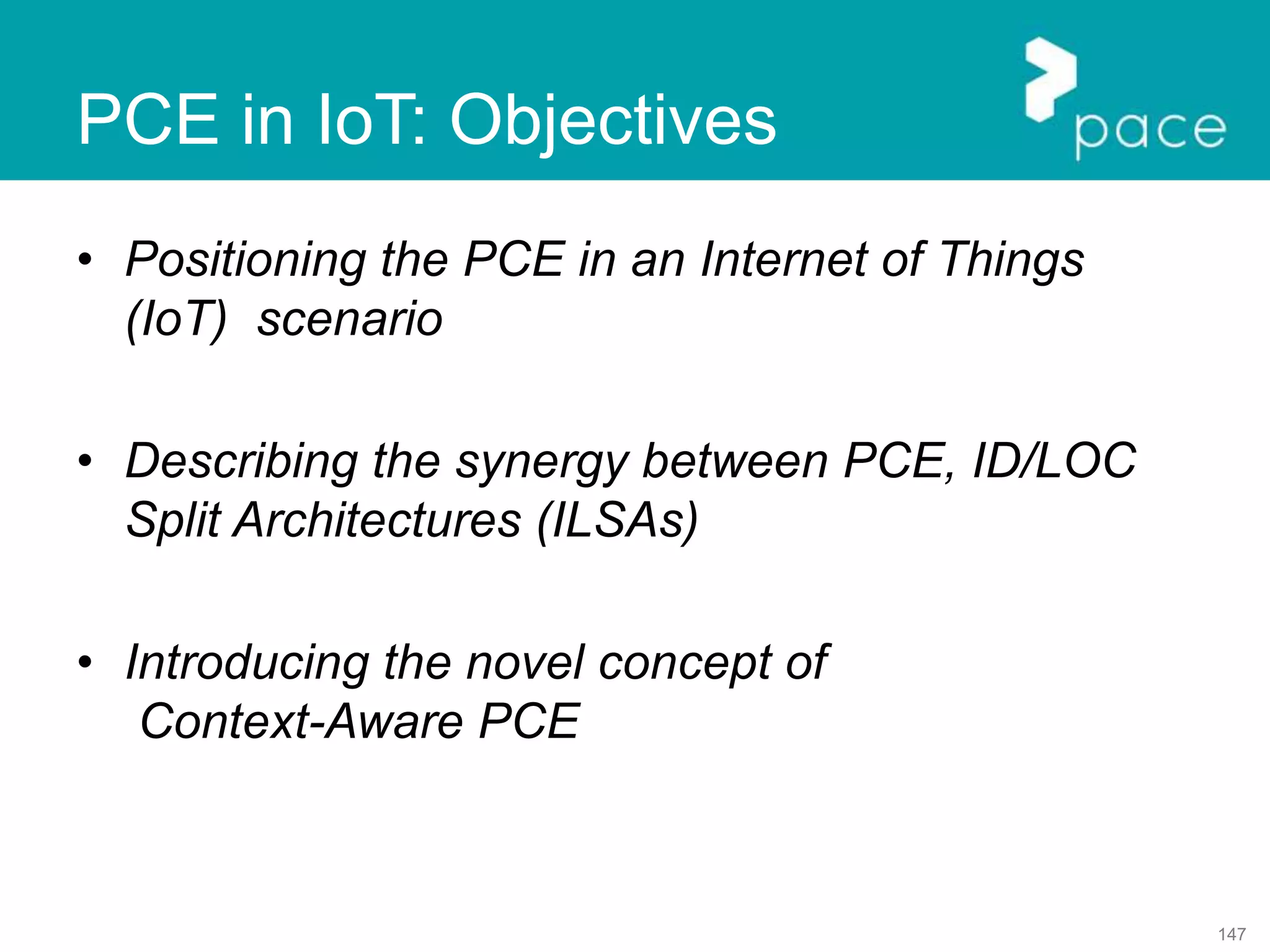147
PCE in IoT: Objectives
• Positioning the PCE in an Internet of Things
(IoT) scenario
• Describing the synergy between PCE, ID/LOC
Split Architectures (ILSAs)
• Introducing the novel concept of
Context-Aware PCE
 