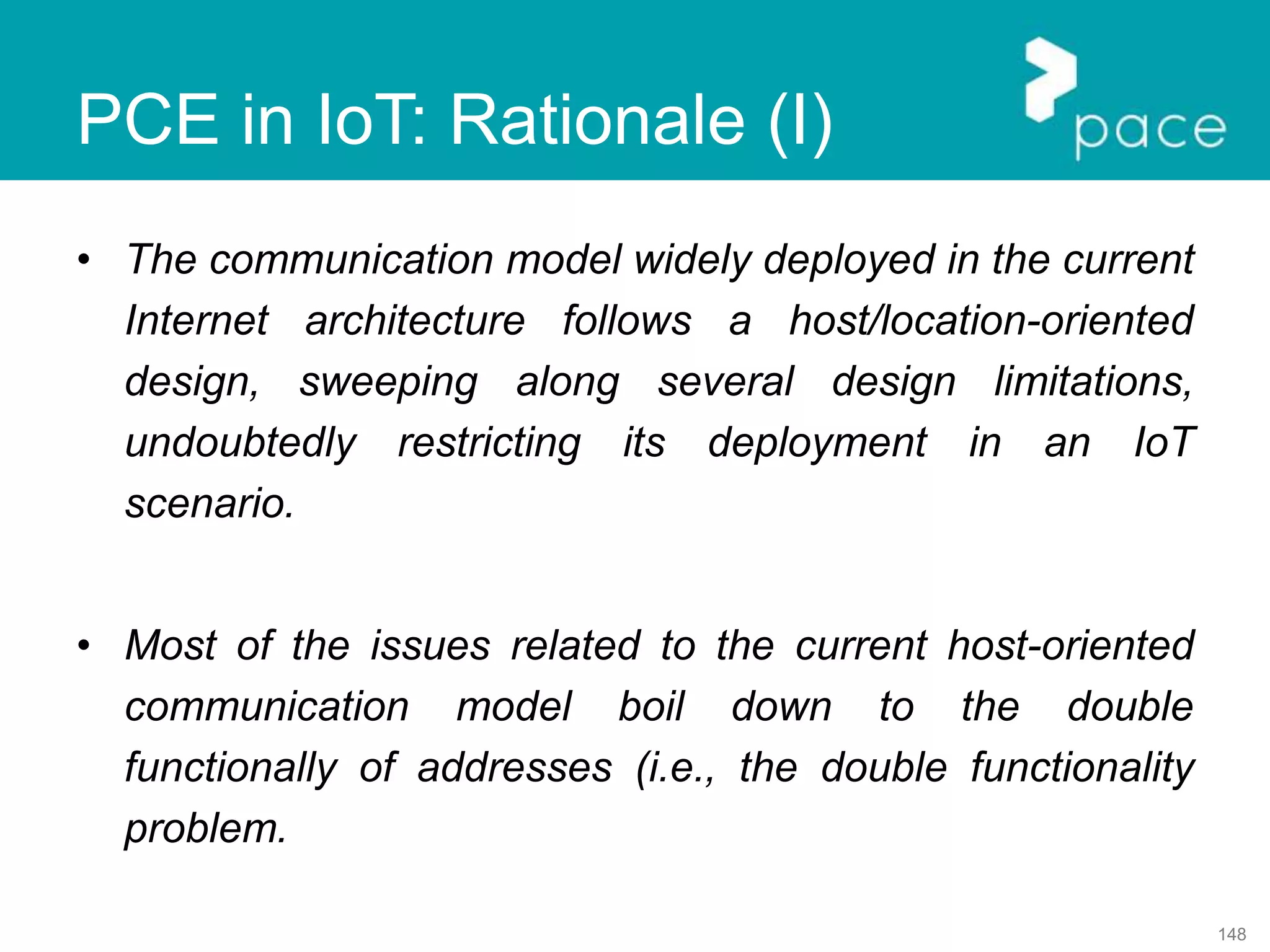 148
PCE in IoT: Rationale (I)
• The communication model widely deployed in the current
Internet architecture follows a host/location-oriented
design, sweeping along several design limitations,
undoubtedly restricting its deployment in an IoT
scenario.
• Most of the issues related to the current host-oriented
communication model boil down to the double
functionally of addresses (i.e., the double functionality
problem.
 