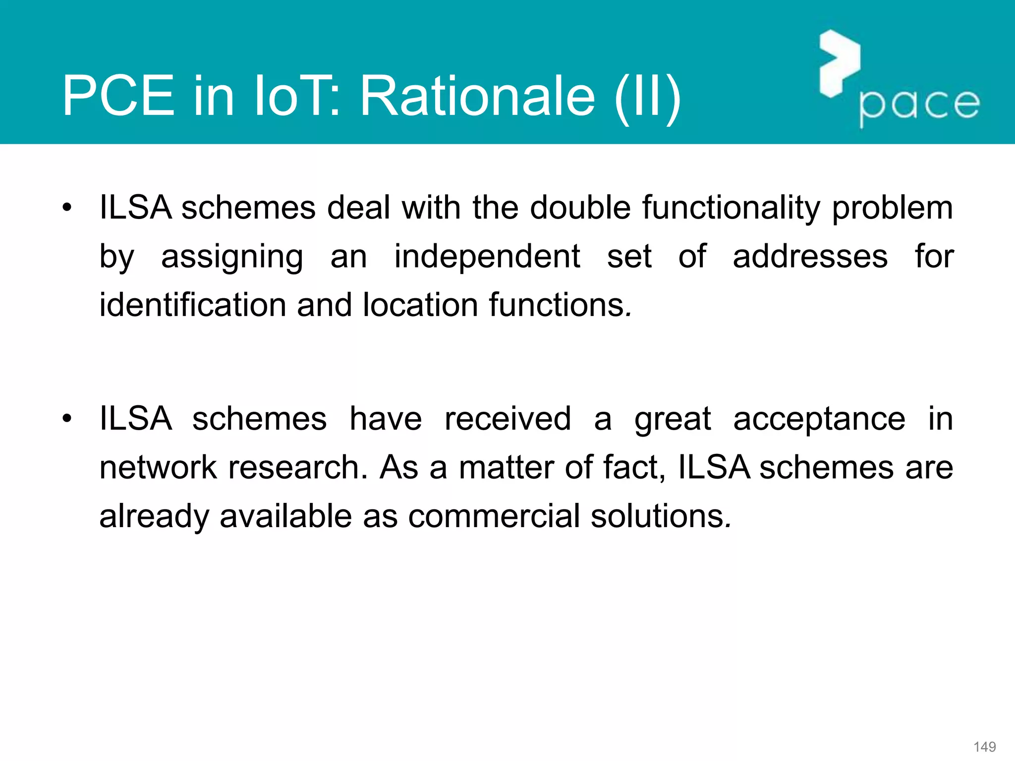 149
PCE in IoT: Rationale (II)
• ILSA schemes deal with the double functionality problem
by assigning an independent set of addresses for
identification and location functions.
• ILSA schemes have received a great acceptance in
network research. As a matter of fact, ILSA schemes are
already available as commercial solutions.
 