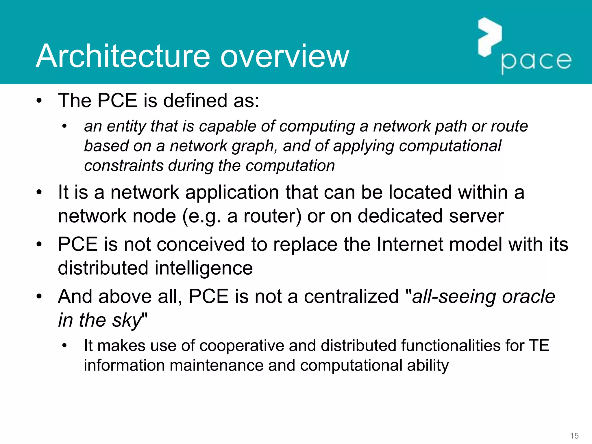 15
Architecture overview
• The PCE is defined as:
• an entity that is capable of computing a network path or route
based on a network graph, and of applying computational
constraints during the computation
• It is a network application that can be located within a
network node (e.g. a router) or on dedicated server
• PCE is not conceived to replace the Internet model with its
distributed intelligence
• And above all, PCE is not a centralized "all-seeing oracle
in the sky"
• It makes use of cooperative and distributed functionalities for TE
information maintenance and computational ability
 