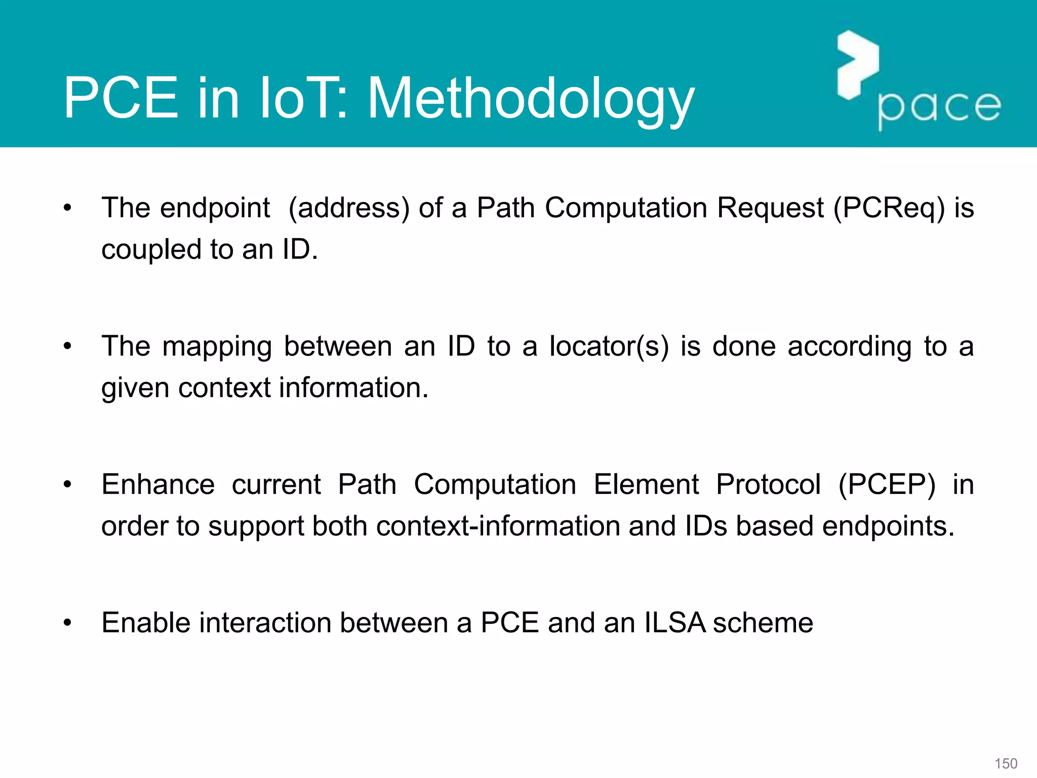 150
PCE in IoT: Methodology
• The endpoint (address) of a Path Computation Request (PCReq) is
coupled to an ID.
• The mapping between an ID to a locator(s) is done according to a
given context information.
• Enhance current Path Computation Element Protocol (PCEP) in
order to support both context-information and IDs based endpoints.
• Enable interaction between a PCE and an ILSA scheme
 