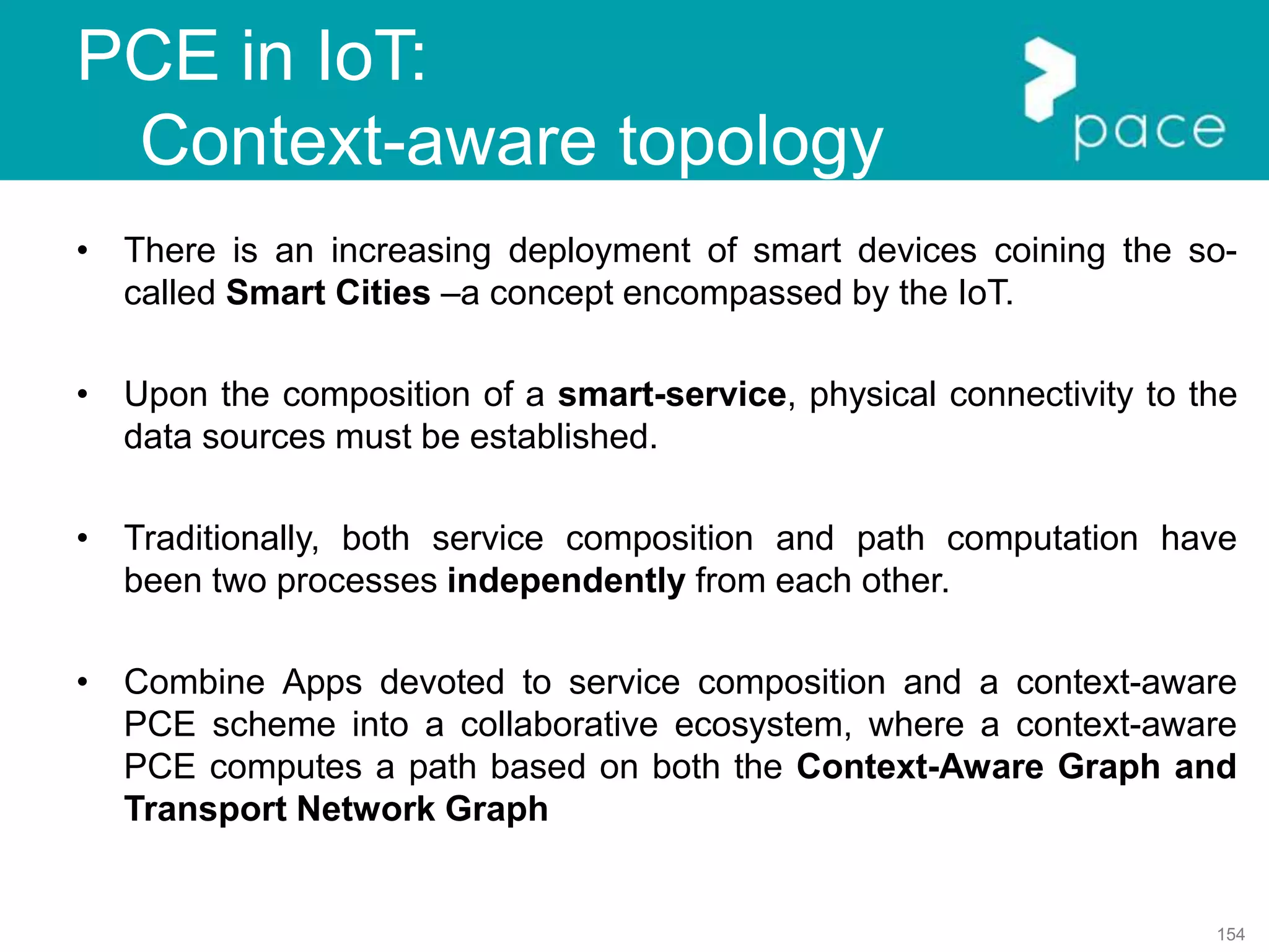 154
PCE in IoT:
Context-aware topology
• There is an increasing deployment of smart devices coining the so-
called Smart Cities –a concept encompassed by the IoT.
• Upon the composition of a smart-service, physical connectivity to the
data sources must be established.
• Traditionally, both service composition and path computation have
been two processes independently from each other.
• Combine Apps devoted to service composition and a context-aware
PCE scheme into a collaborative ecosystem, where a context-aware
PCE computes a path based on both the Context-Aware Graph and
Transport Network Graph
 