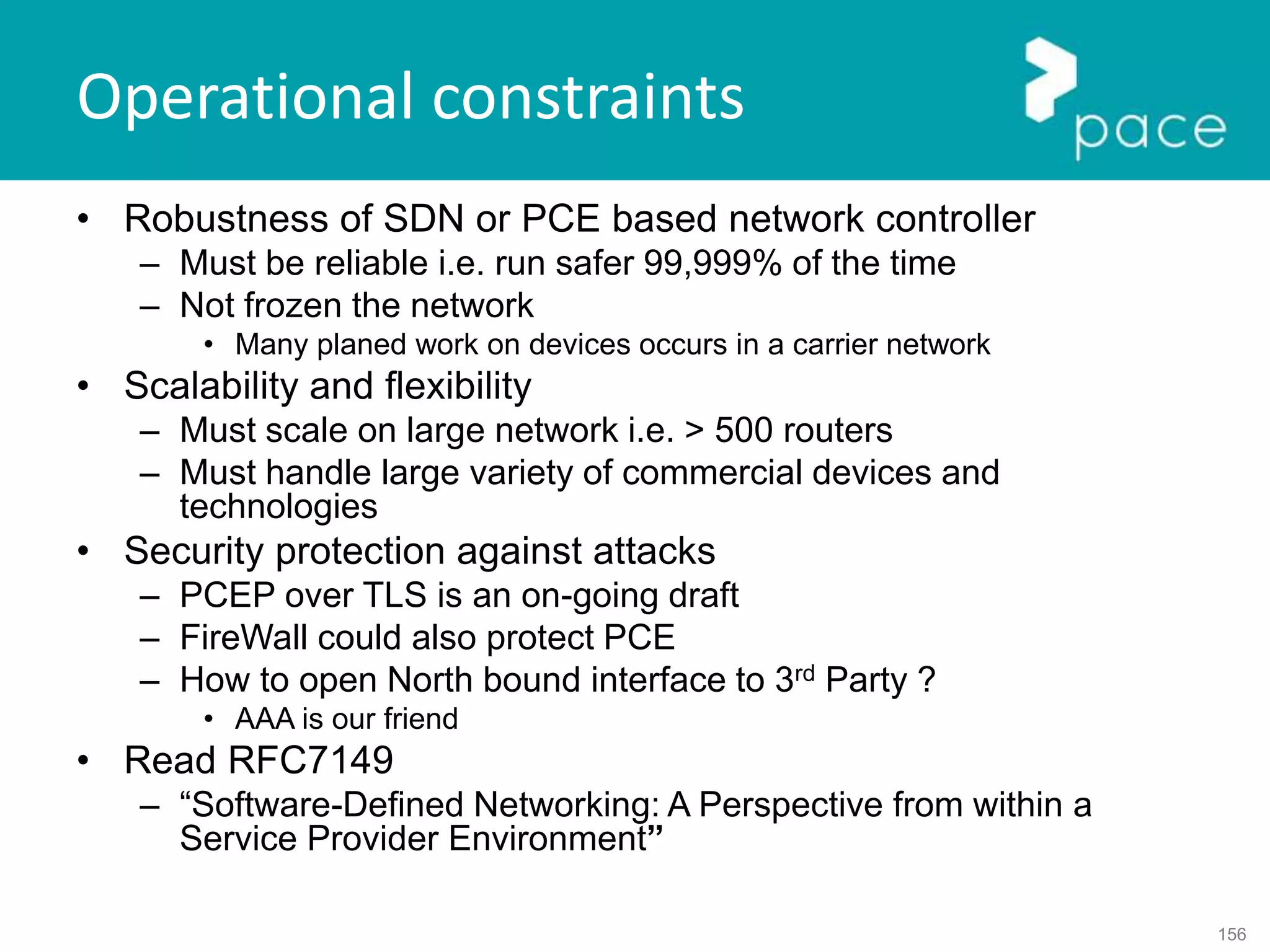 156
Operational constraints
• Robustness of SDN or PCE based network controller
– Must be reliable i.e. run safer 99,999% of the time
– Not frozen the network
• Many planed work on devices occurs in a carrier network
• Scalability and flexibility
– Must scale on large network i.e. > 500 routers
– Must handle large variety of commercial devices and
technologies
• Security protection against attacks
– PCEP over TLS is an on-going draft
– FireWall could also protect PCE
– How to open North bound interface to 3rd Party ?
• AAA is our friend
• Read RFC7149
– “Software-Defined Networking: A Perspective from within a
Service Provider Environment”
 