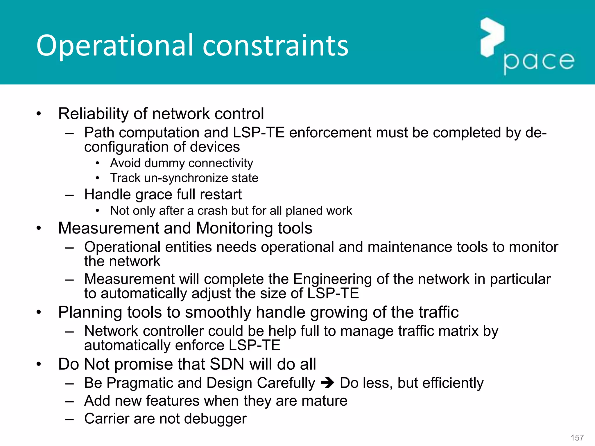 157
Operational constraints
• Reliability of network control
– Path computation and LSP-TE enforcement must be completed by de-
configuration of devices
• Avoid dummy connectivity
• Track un-synchronize state
– Handle grace full restart
• Not only after a crash but for all planed work
• Measurement and Monitoring tools
– Operational entities needs operational and maintenance tools to monitor
the network
– Measurement will complete the Engineering of the network in particular
to automatically adjust the size of LSP-TE
• Planning tools to smoothly handle growing of the traffic
– Network controller could be help full to manage traffic matrix by
automatically enforce LSP-TE
• Do Not promise that SDN will do all
– Be Pragmatic and Design Carefully  Do less, but efficiently
– Add new features when they are mature
– Carrier are not debugger
 