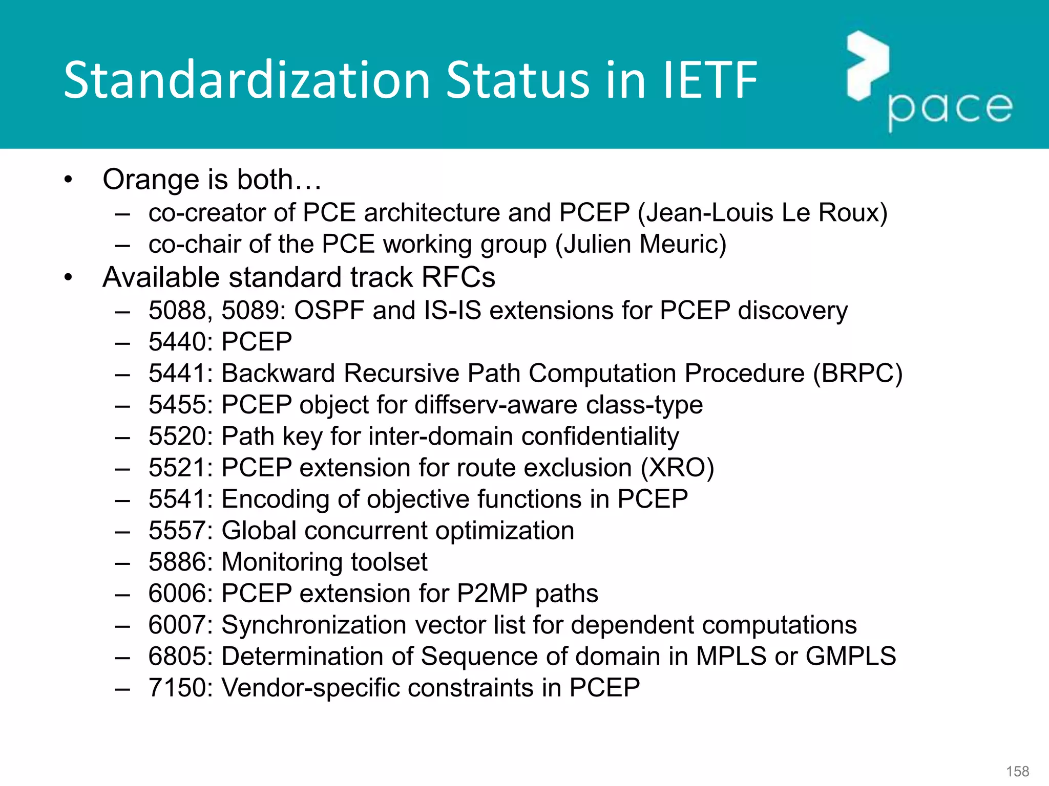 158
Standardization Status in IETF
• Orange is both…
– co-creator of PCE architecture and PCEP (Jean-Louis Le Roux)
– co-chair of the PCE working group (Julien Meuric)
• Available standard track RFCs
– 5088, 5089: OSPF and IS-IS extensions for PCEP discovery
– 5440: PCEP
– 5441: Backward Recursive Path Computation Procedure (BRPC)
– 5455: PCEP object for diffserv-aware class-type
– 5520: Path key for inter-domain confidentiality
– 5521: PCEP extension for route exclusion (XRO)
– 5541: Encoding of objective functions in PCEP
– 5557: Global concurrent optimization
– 5886: Monitoring toolset
– 6006: PCEP extension for P2MP paths
– 6007: Synchronization vector list for dependent computations
– 6805: Determination of Sequence of domain in MPLS or GMPLS
– 7150: Vendor-specific constraints in PCEP
 