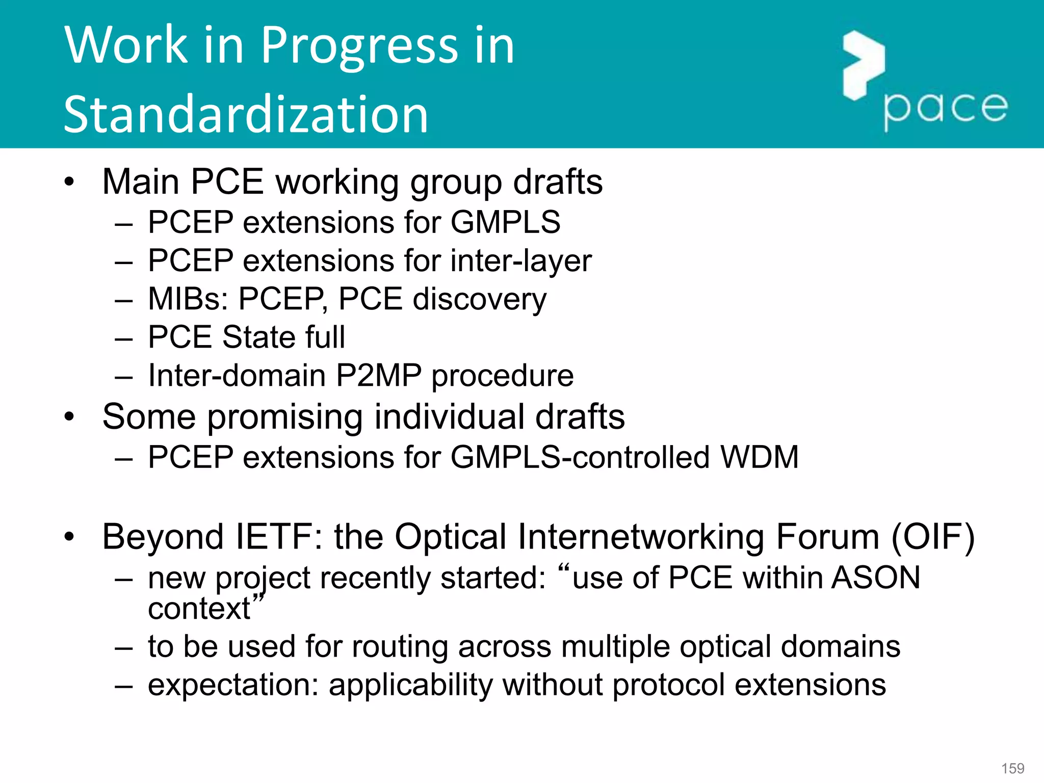 159
Work in Progress in
Standardization
• Main PCE working group drafts
– PCEP extensions for GMPLS
– PCEP extensions for inter-layer
– MIBs: PCEP, PCE discovery
– PCE State full
– Inter-domain P2MP procedure
• Some promising individual drafts
– PCEP extensions for GMPLS-controlled WDM
• Beyond IETF: the Optical Internetworking Forum (OIF)
– new project recently started: “use of PCE within ASON
context”
– to be used for routing across multiple optical domains
– expectation: applicability without protocol extensions
 