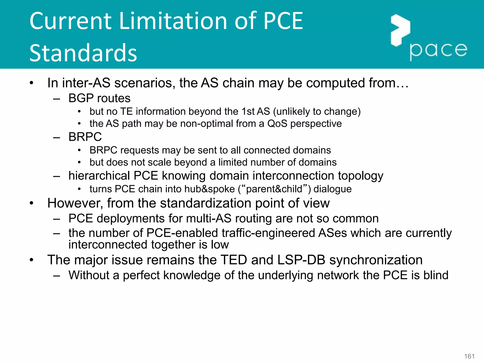 161
Current Limitation of PCE
Standards
• In inter-AS scenarios, the AS chain may be computed from…
– BGP routes
• but no TE information beyond the 1st AS (unlikely to change)
• the AS path may be non-optimal from a QoS perspective
– BRPC
• BRPC requests may be sent to all connected domains
• but does not scale beyond a limited number of domains
– hierarchical PCE knowing domain interconnection topology
• turns PCE chain into hub&spoke (“parent&child”) dialogue
• However, from the standardization point of view
– PCE deployments for multi-AS routing are not so common
– the number of PCE-enabled traffic-engineered ASes which are currently
interconnected together is low
• The major issue remains the TED and LSP-DB synchronization
– Without a perfect knowledge of the underlying network the PCE is blind
 