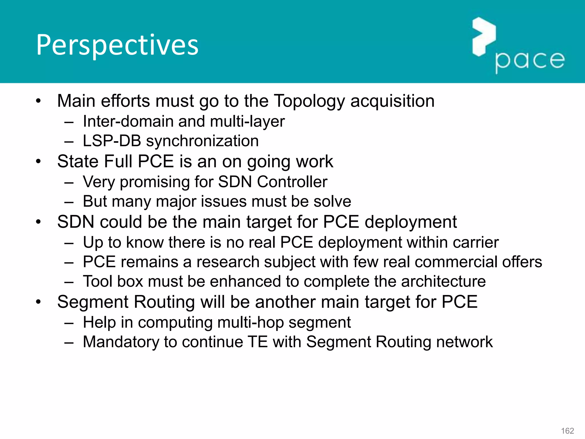 162
Perspectives
• Main efforts must go to the Topology acquisition
– Inter-domain and multi-layer
– LSP-DB synchronization
• State Full PCE is an on going work
– Very promising for SDN Controller
– But many major issues must be solve
• SDN could be the main target for PCE deployment
– Up to know there is no real PCE deployment within carrier
– PCE remains a research subject with few real commercial offers
– Tool box must be enhanced to complete the architecture
• Segment Routing will be another main target for PCE
– Help in computing multi-hop segment
– Mandatory to continue TE with Segment Routing network
 