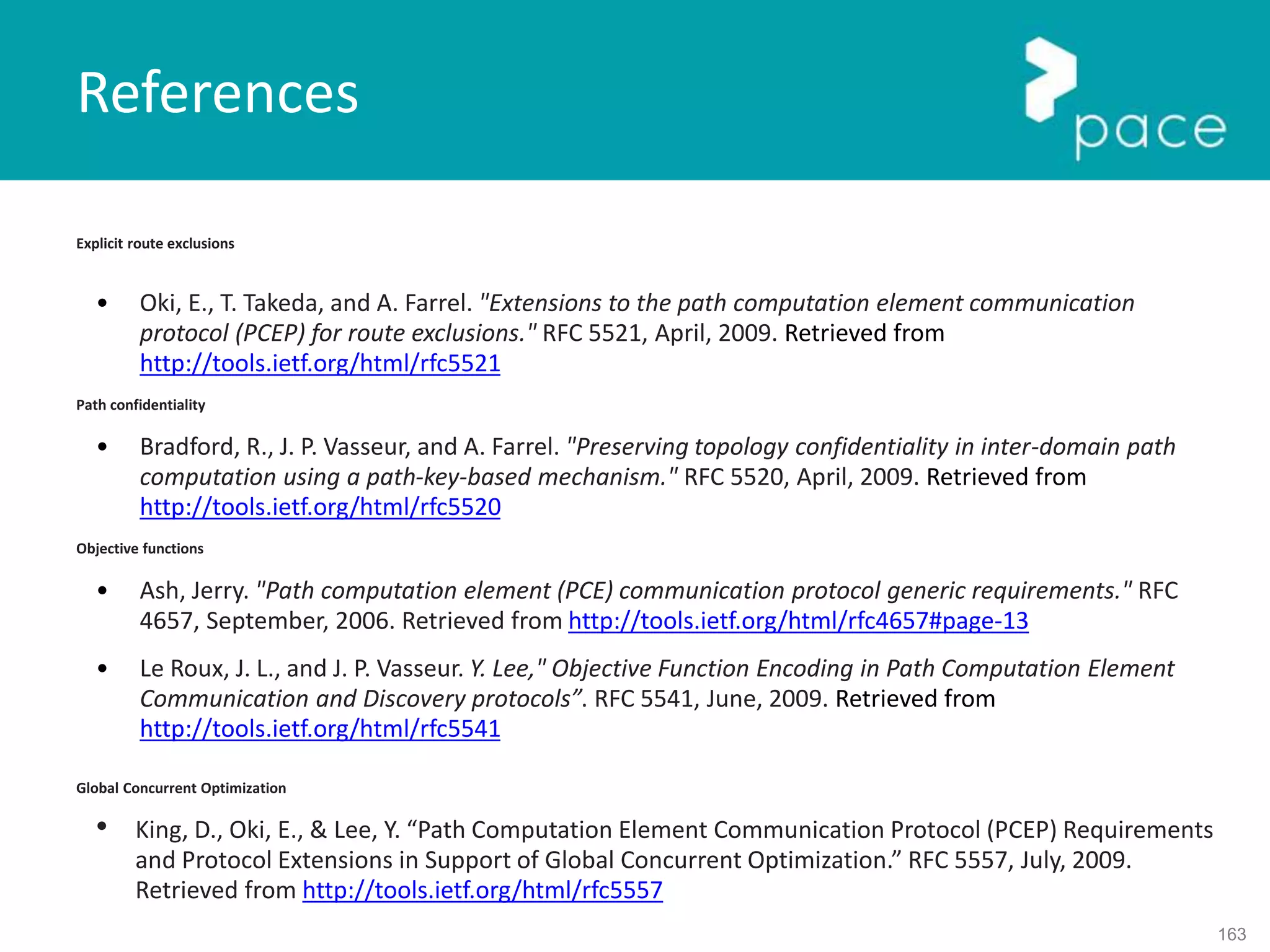 163
Explicit route exclusions
• Oki, E., T. Takeda, and A. Farrel. "Extensions to the path computation element communication
protocol (PCEP) for route exclusions." RFC 5521, April, 2009. Retrieved from
http://tools.ietf.org/html/rfc5521
Path confidentiality
• Bradford, R., J. P. Vasseur, and A. Farrel. "Preserving topology confidentiality in inter-domain path
computation using a path-key-based mechanism." RFC 5520, April, 2009. Retrieved from
http://tools.ietf.org/html/rfc5520
Objective functions
• Ash, Jerry. "Path computation element (PCE) communication protocol generic requirements." RFC
4657, September, 2006. Retrieved from http://tools.ietf.org/html/rfc4657#page-13
• Le Roux, J. L., and J. P. Vasseur. Y. Lee," Objective Function Encoding in Path Computation Element
Communication and Discovery protocols”. RFC 5541, June, 2009. Retrieved from
http://tools.ietf.org/html/rfc5541
Global Concurrent Optimization
• King, D., Oki, E., & Lee, Y. “Path Computation Element Communication Protocol (PCEP) Requirements
and Protocol Extensions in Support of Global Concurrent Optimization.” RFC 5557, July, 2009.
Retrieved from http://tools.ietf.org/html/rfc5557
References
 