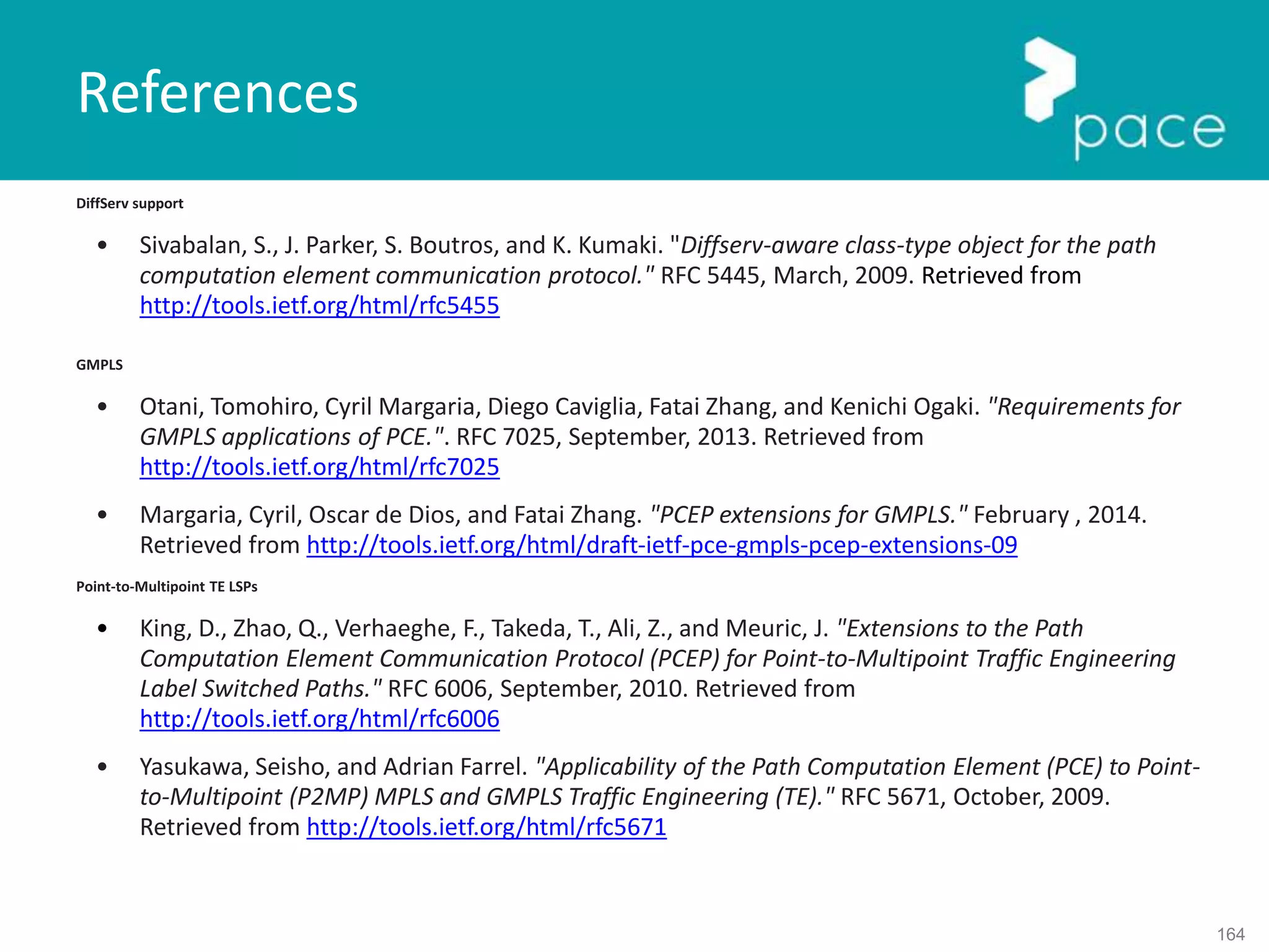 164
DiffServ support
• Sivabalan, S., J. Parker, S. Boutros, and K. Kumaki. "Diffserv-aware class-type object for the path
computation element communication protocol." RFC 5445, March, 2009. Retrieved from
http://tools.ietf.org/html/rfc5455
GMPLS
• Otani, Tomohiro, Cyril Margaria, Diego Caviglia, Fatai Zhang, and Kenichi Ogaki. "Requirements for
GMPLS applications of PCE.". RFC 7025, September, 2013. Retrieved from
http://tools.ietf.org/html/rfc7025
• Margaria, Cyril, Oscar de Dios, and Fatai Zhang. "PCEP extensions for GMPLS." February , 2014.
Retrieved from http://tools.ietf.org/html/draft-ietf-pce-gmpls-pcep-extensions-09
Point-to-Multipoint TE LSPs
• King, D., Zhao, Q., Verhaeghe, F., Takeda, T., Ali, Z., and Meuric, J. "Extensions to the Path
Computation Element Communication Protocol (PCEP) for Point-to-Multipoint Traffic Engineering
Label Switched Paths." RFC 6006, September, 2010. Retrieved from
http://tools.ietf.org/html/rfc6006
• Yasukawa, Seisho, and Adrian Farrel. "Applicability of the Path Computation Element (PCE) to Point-
to-Multipoint (P2MP) MPLS and GMPLS Traffic Engineering (TE)." RFC 5671, October, 2009.
Retrieved from http://tools.ietf.org/html/rfc5671
References
 