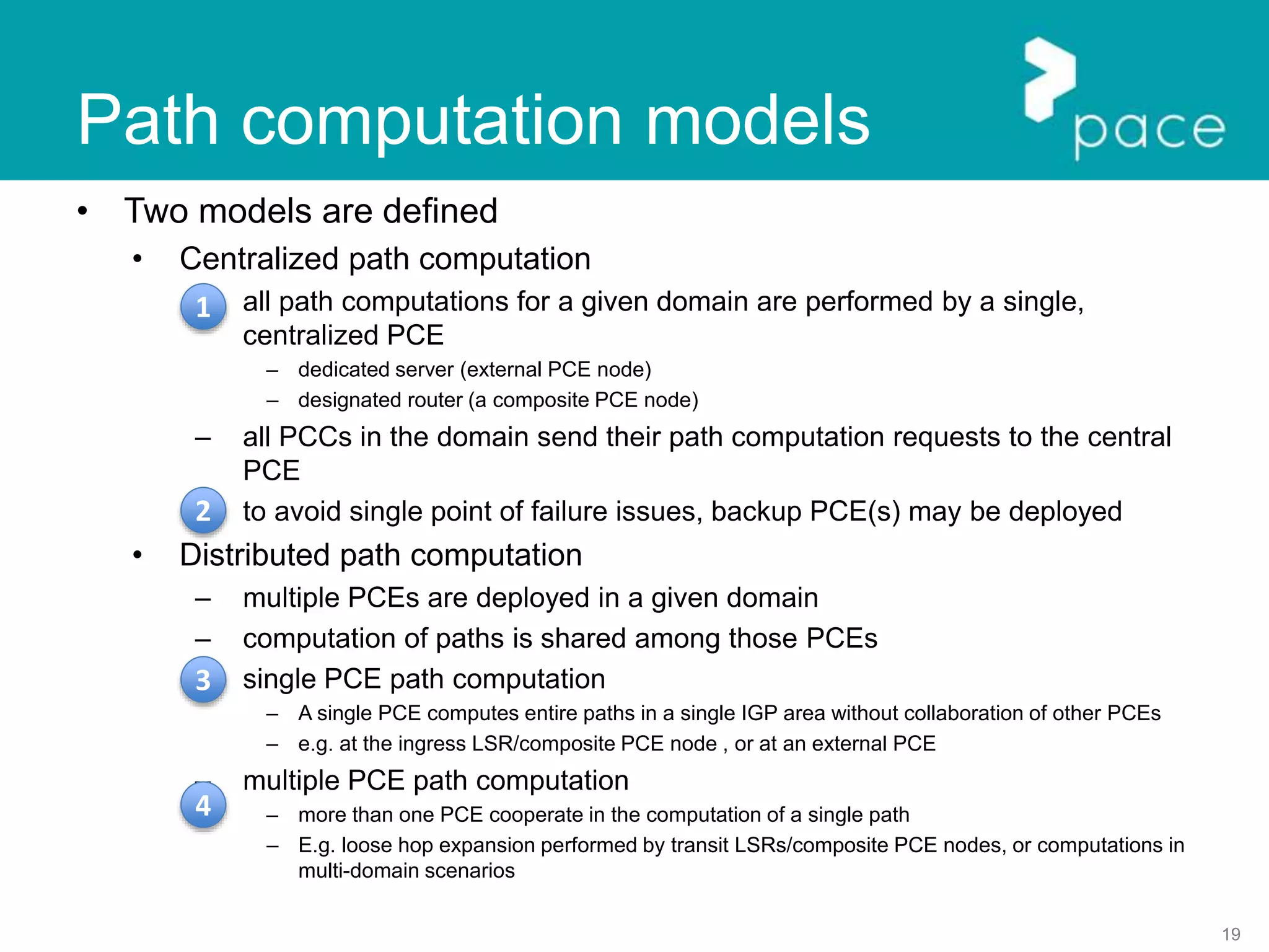 19
Path computation models
• Two models are defined
• Centralized path computation
– all path computations for a given domain are performed by a single,
centralized PCE
– dedicated server (external PCE node)
– designated router (a composite PCE node)
– all PCCs in the domain send their path computation requests to the central
PCE
– to avoid single point of failure issues, backup PCE(s) may be deployed
• Distributed path computation
– multiple PCEs are deployed in a given domain
– computation of paths is shared among those PCEs
– single PCE path computation
– A single PCE computes entire paths in a single IGP area without collaboration of other PCEs
– e.g. at the ingress LSR/composite PCE node , or at an external PCE
– multiple PCE path computation
– more than one PCE cooperate in the computation of a single path
– E.g. loose hop expansion performed by transit LSRs/composite PCE nodes, or computations in
multi-domain scenarios
1
2
3
4
 
