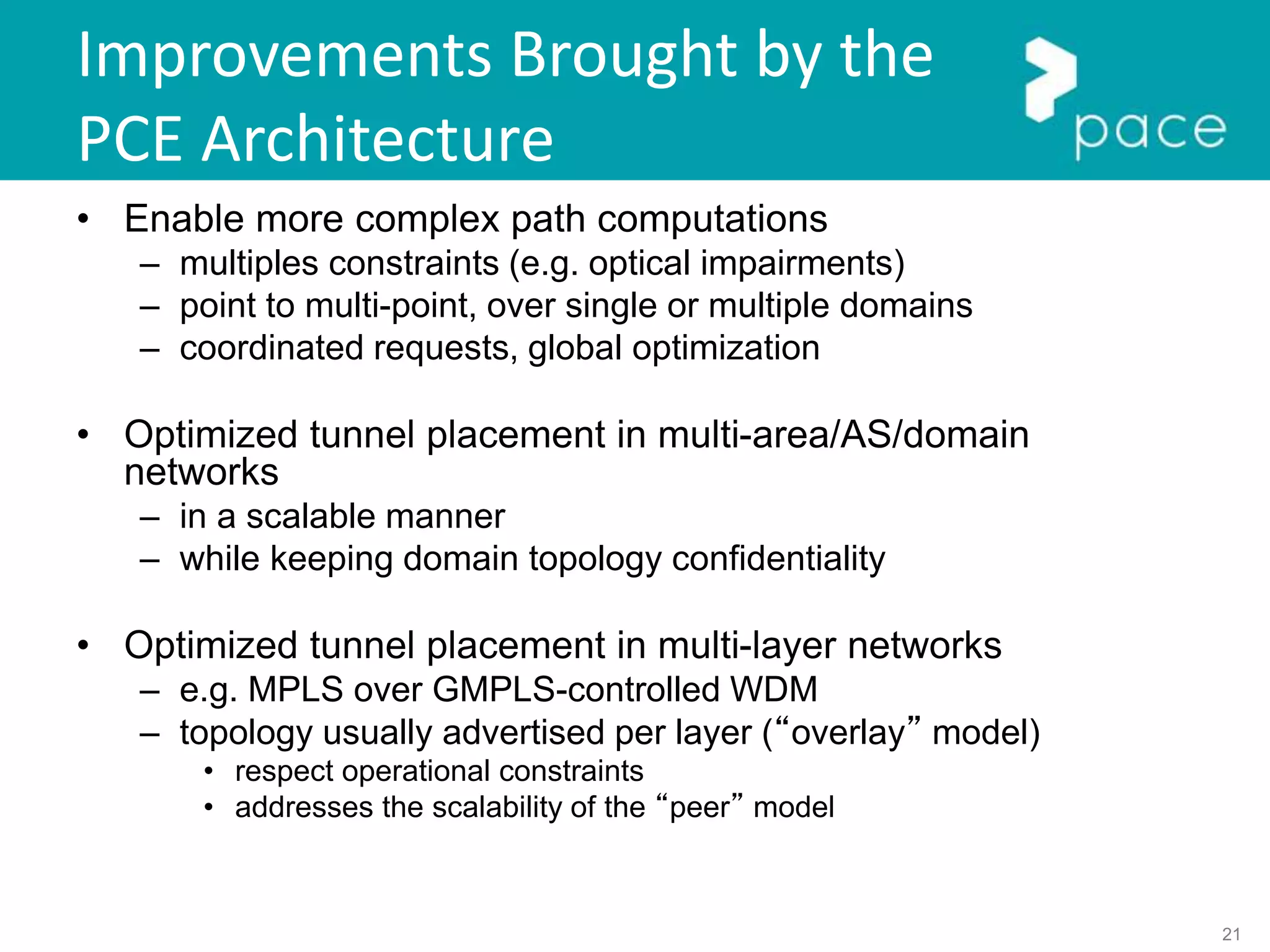 21
Improvements Brought by the
PCE Architecture
• Enable more complex path computations
– multiples constraints (e.g. optical impairments)
– point to multi-point, over single or multiple domains
– coordinated requests, global optimization
• Optimized tunnel placement in multi-area/AS/domain
networks
– in a scalable manner
– while keeping domain topology confidentiality
• Optimized tunnel placement in multi-layer networks
– e.g. MPLS over GMPLS-controlled WDM
– topology usually advertised per layer (“overlay” model)
• respect operational constraints
• addresses the scalability of the “peer” model
 