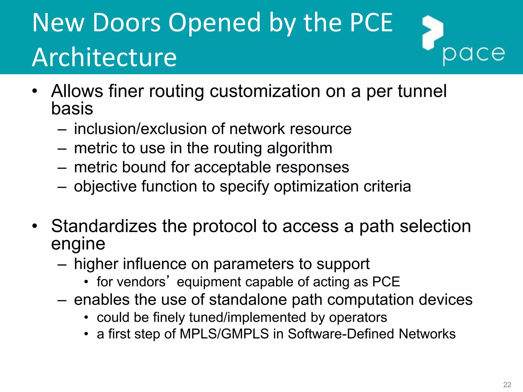 22
New Doors Opened by the PCE
Architecture
• Allows finer routing customization on a per tunnel
basis
– inclusion/exclusion of network resource
– metric to use in the routing algorithm
– metric bound for acceptable responses
– objective function to specify optimization criteria
• Standardizes the protocol to access a path selection
engine
– higher influence on parameters to support
• for vendors’ equipment capable of acting as PCE
– enables the use of standalone path computation devices
• could be finely tuned/implemented by operators
• a first step of MPLS/GMPLS in Software-Defined Networks
 
