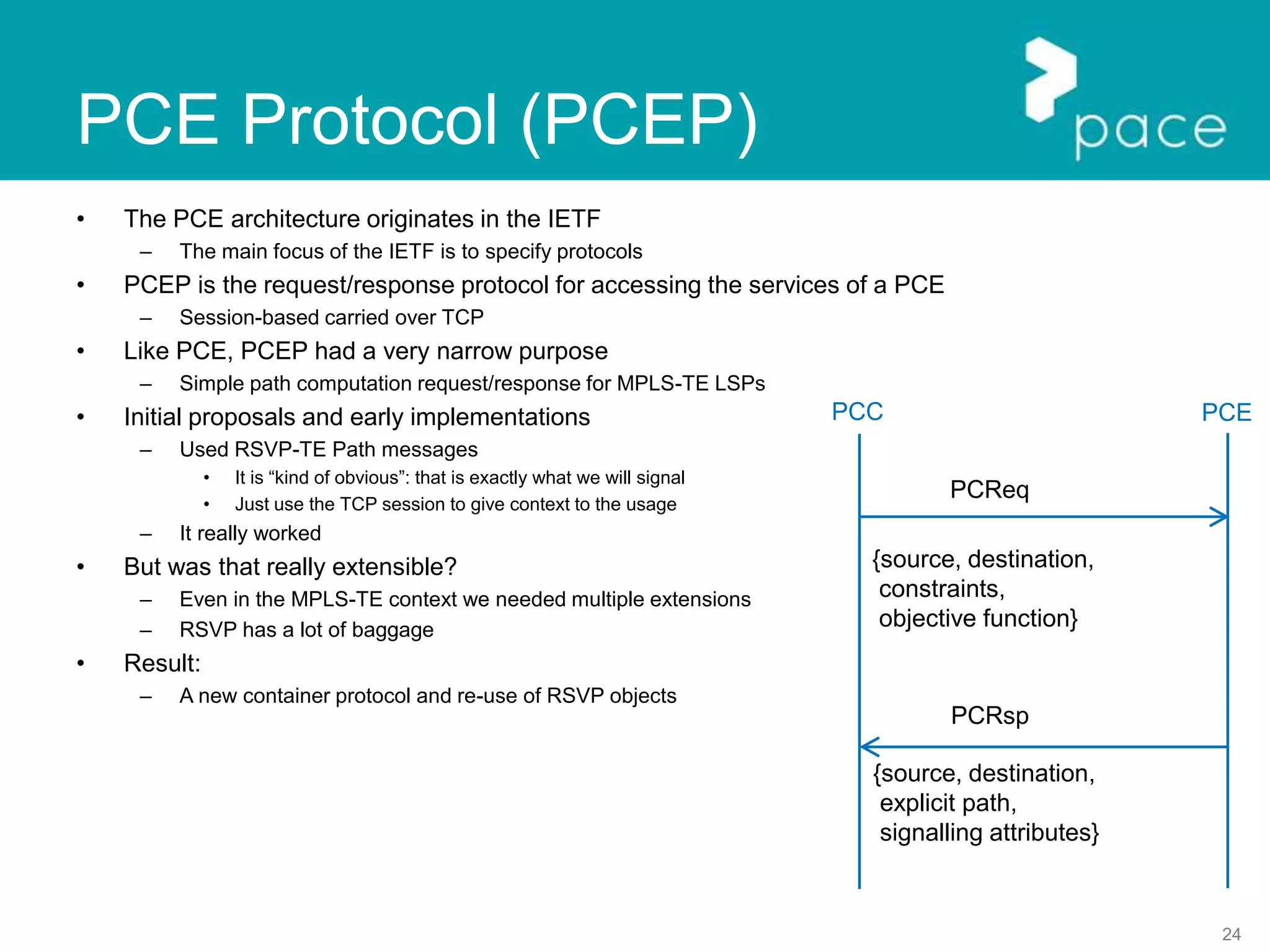 24
PCE Protocol (PCEP)
• The PCE architecture originates in the IETF
– The main focus of the IETF is to specify protocols
• PCEP is the request/response protocol for accessing the services of a PCE
– Session-based carried over TCP
• Like PCE, PCEP had a very narrow purpose
– Simple path computation request/response for MPLS-TE LSPs
• Initial proposals and early implementations
– Used RSVP-TE Path messages
• It is “kind of obvious”: that is exactly what we will signal
• Just use the TCP session to give context to the usage
– It really worked
• But was that really extensible?
– Even in the MPLS-TE context we needed multiple extensions
– RSVP has a lot of baggage
• Result:
– A new container protocol and re-use of RSVP objects
PCC PCE
PCReq
{source, destination,
constraints,
objective function}
PCRsp
{source, destination,
explicit path,
signalling attributes}
 
