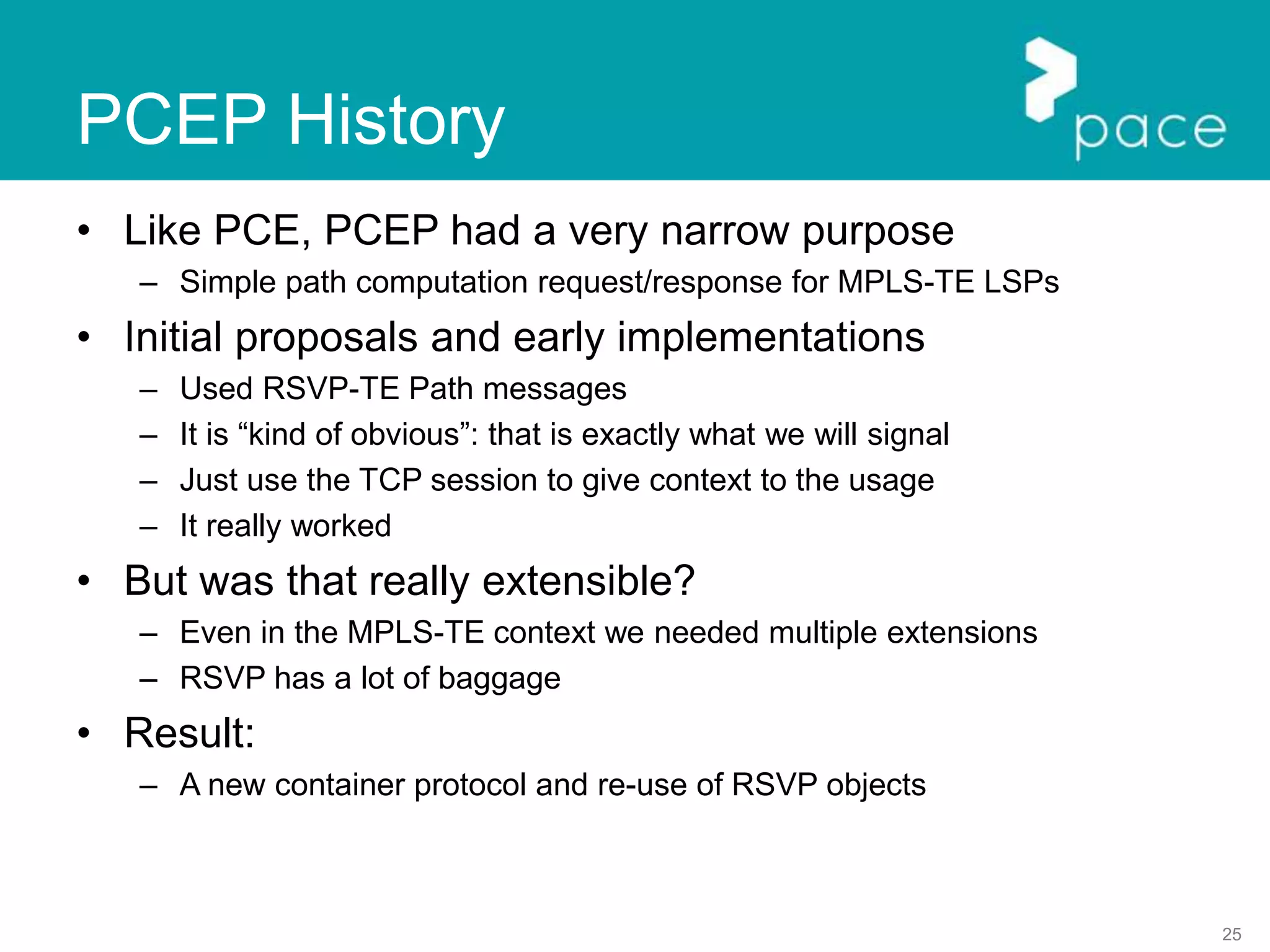 25
PCEP History
• Like PCE, PCEP had a very narrow purpose
– Simple path computation request/response for MPLS-TE LSPs
• Initial proposals and early implementations
– Used RSVP-TE Path messages
– It is “kind of obvious”: that is exactly what we will signal
– Just use the TCP session to give context to the usage
– It really worked
• But was that really extensible?
– Even in the MPLS-TE context we needed multiple extensions
– RSVP has a lot of baggage
• Result:
– A new container protocol and re-use of RSVP objects
 