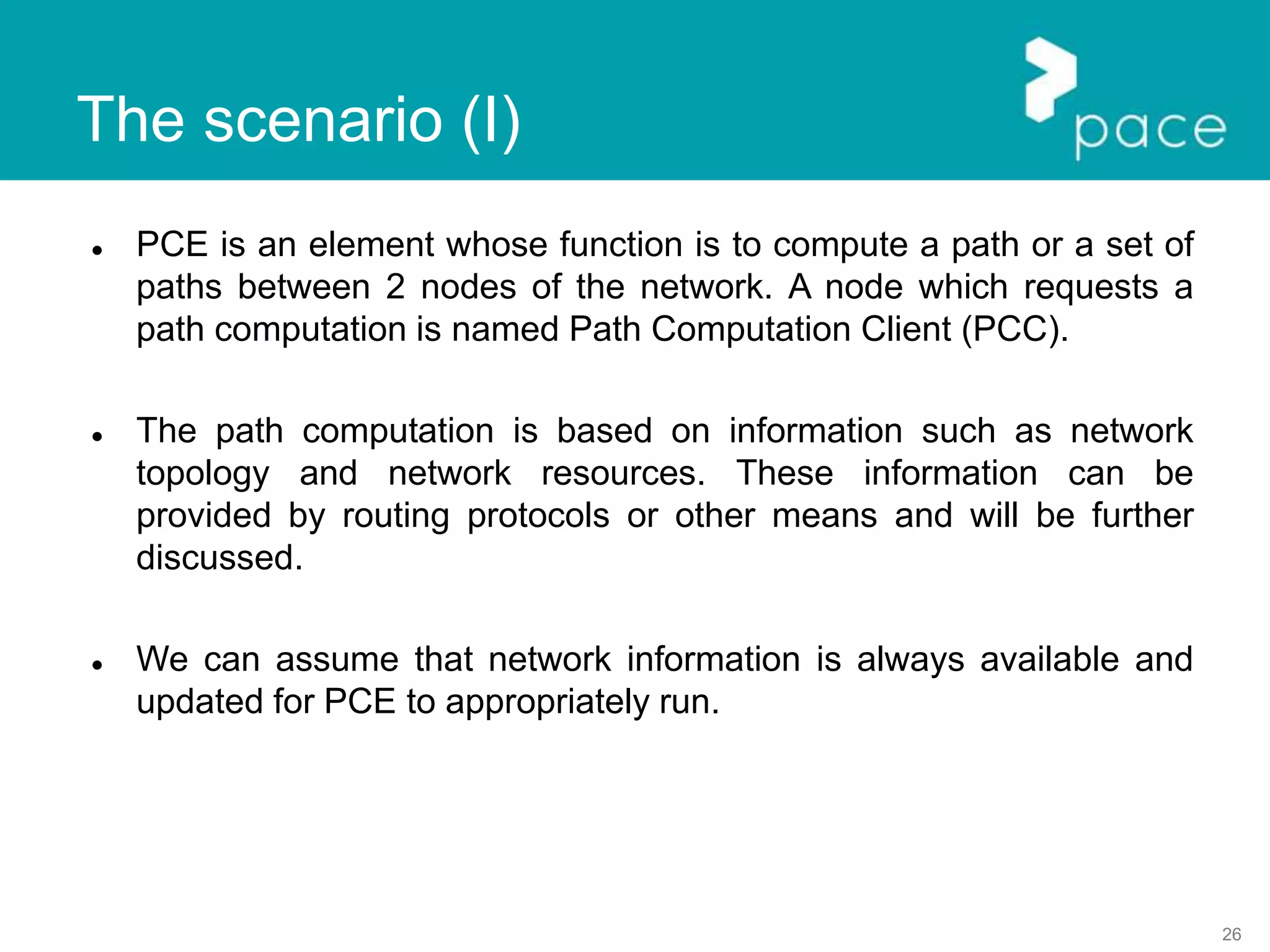 26
 PCE is an element whose function is to compute a path or a set of
paths between 2 nodes of the network. A node which requests a
path computation is named Path Computation Client (PCC).
 The path computation is based on information such as network
topology and network resources. These information can be
provided by routing protocols or other means and will be further
discussed.
 We can assume that network information is always available and
updated for PCE to appropriately run.
The scenario (I)
 
