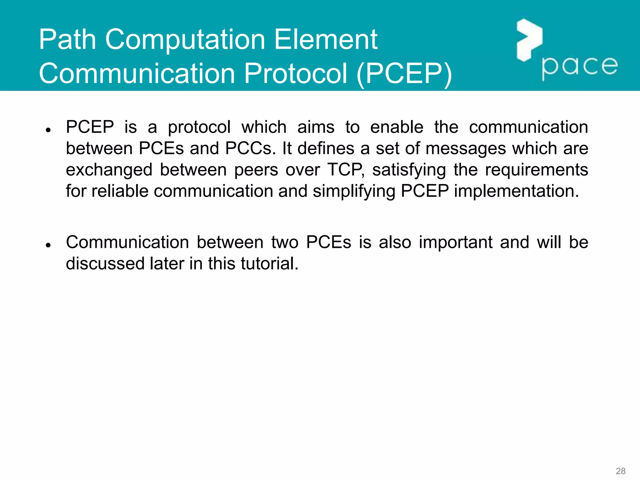 28
Path Computation Element
Communication Protocol (PCEP)
 PCEP is a protocol which aims to enable the communication
between PCEs and PCCs. It defines a set of messages which are
exchanged between peers over TCP, satisfying the requirements
for reliable communication and simplifying PCEP implementation.
 Communication between two PCEs is also important and will be
discussed later in this tutorial.
 