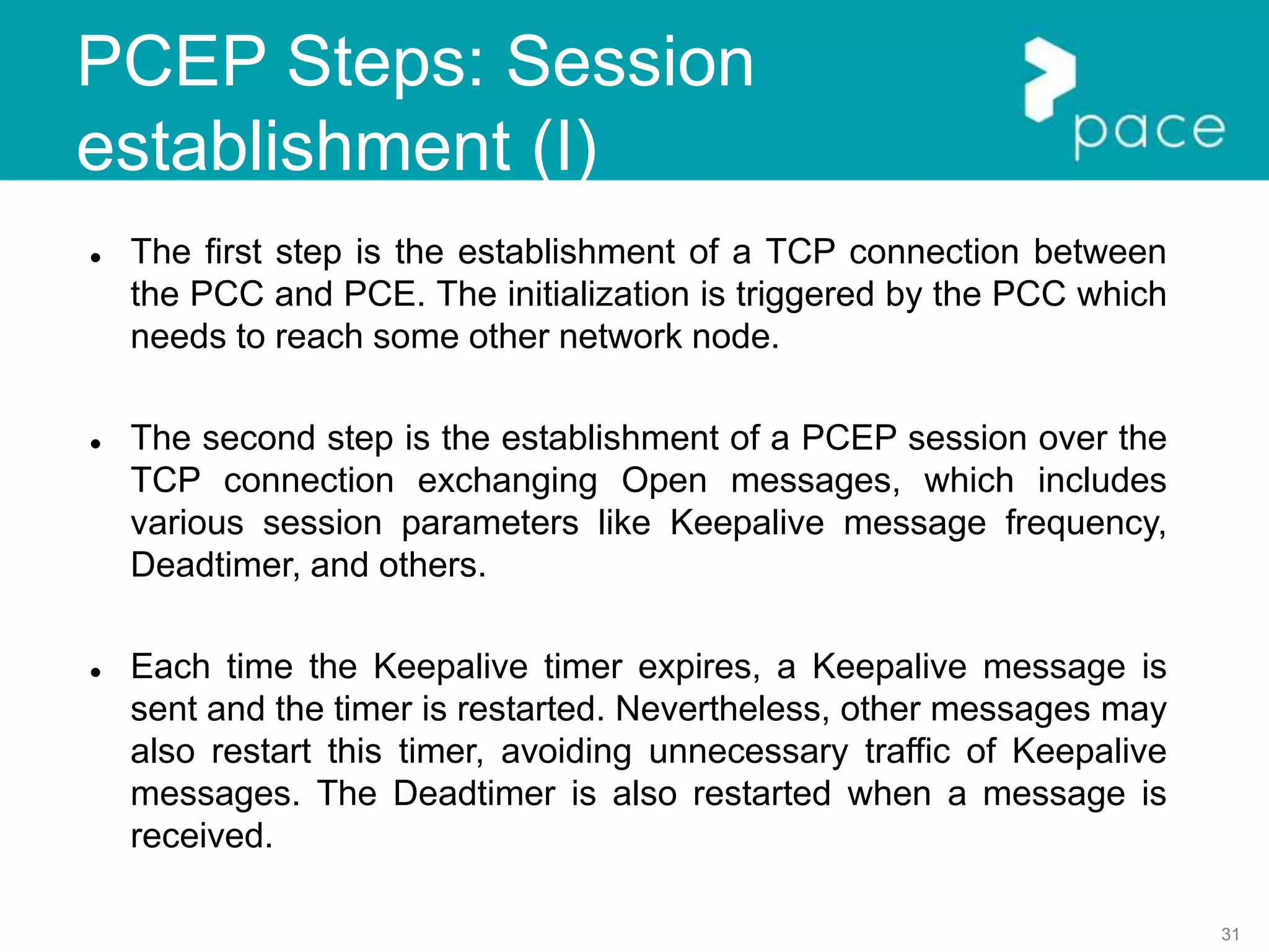 31
PCEP Steps: Session
establishment (I)
 The first step is the establishment of a TCP connection between
the PCC and PCE. The initialization is triggered by the PCC which
needs to reach some other network node.
 The second step is the establishment of a PCEP session over the
TCP connection exchanging Open messages, which includes
various session parameters like Keepalive message frequency,
Deadtimer, and others.
 Each time the Keepalive timer expires, a Keepalive message is
sent and the timer is restarted. Nevertheless, other messages may
also restart this timer, avoiding unnecessary traffic of Keepalive
messages. The Deadtimer is also restarted when a message is
received.
 
