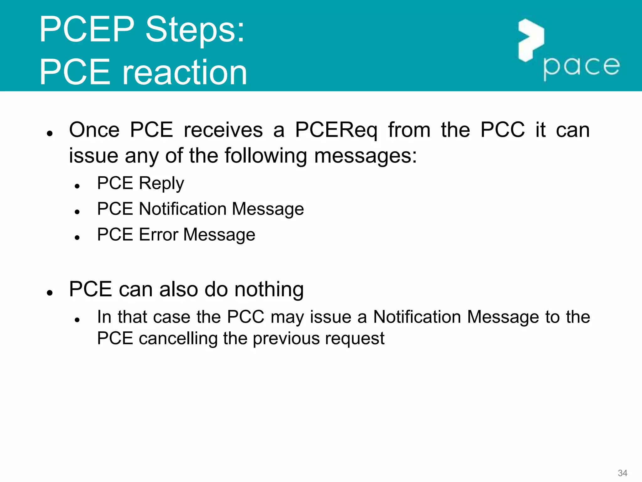 34
PCEP Steps:
PCE reaction
 Once PCE receives a PCEReq from the PCC it can
issue any of the following messages:
 PCE Reply
 PCE Notification Message
 PCE Error Message
 PCE can also do nothing
 In that case the PCC may issue a Notification Message to the
PCE cancelling the previous request
 