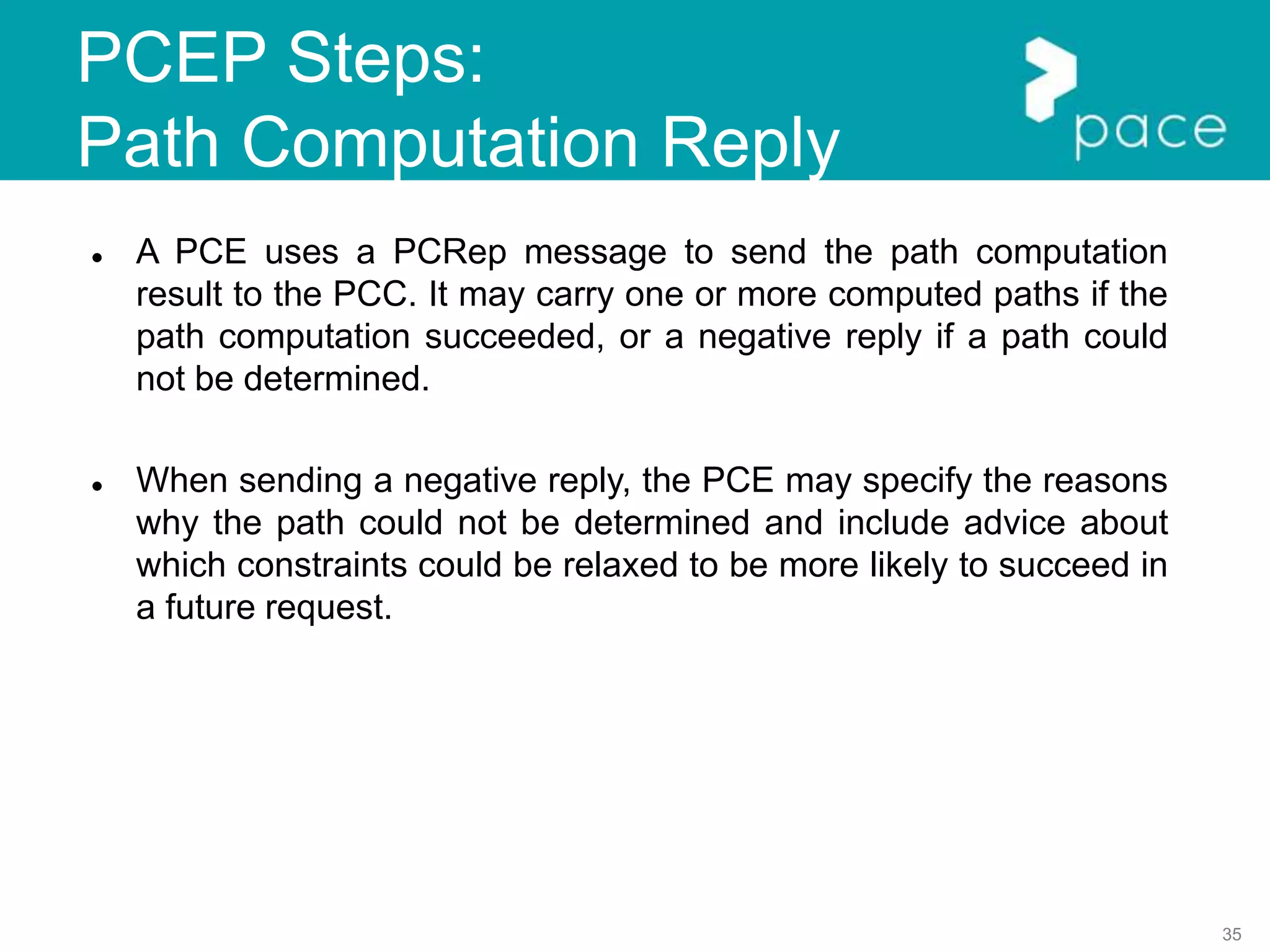 35
PCEP Steps:
Path Computation Reply
 A PCE uses a PCRep message to send the path computation
result to the PCC. It may carry one or more computed paths if the
path computation succeeded, or a negative reply if a path could
not be determined.
 When sending a negative reply, the PCE may specify the reasons
why the path could not be determined and include advice about
which constraints could be relaxed to be more likely to succeed in
a future request.
 