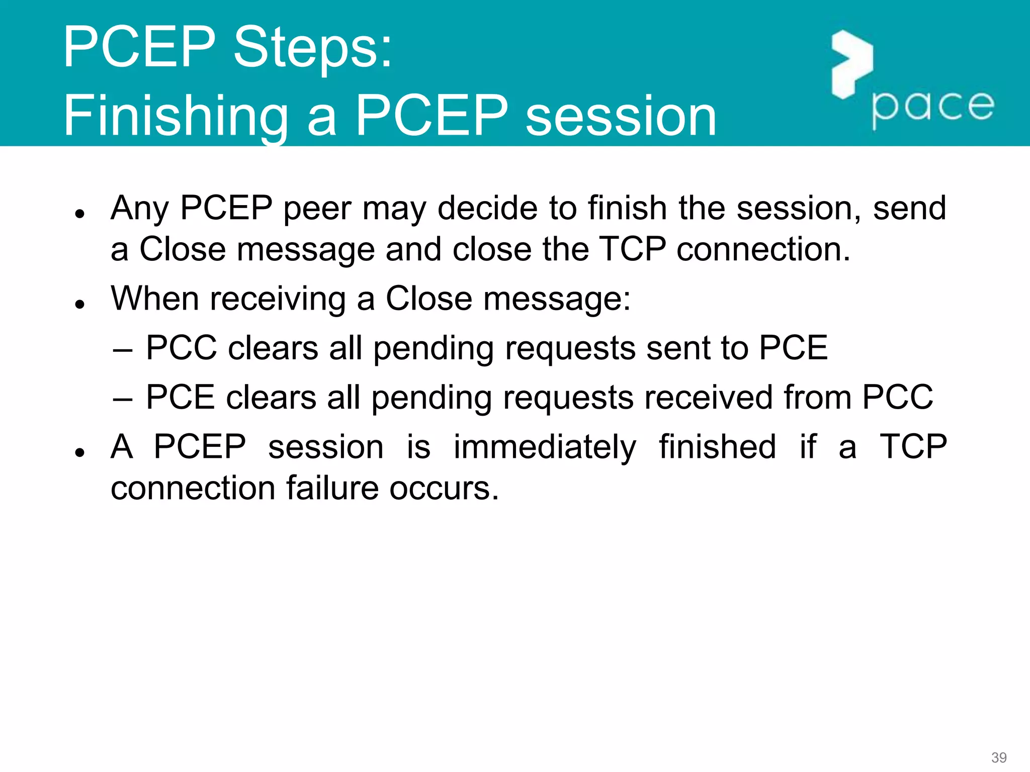 39
PCEP Steps:
Finishing a PCEP session
 Any PCEP peer may decide to finish the session, send
a Close message and close the TCP connection.
 When receiving a Close message:
– PCC clears all pending requests sent to PCE
– PCE clears all pending requests received from PCC
 A PCEP session is immediately finished if a TCP
connection failure occurs.
 